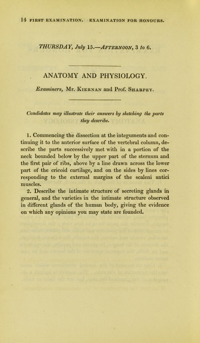 THURSDAY, July 15.—Afternoon, 3 to 6. ANATOMY AND PHYSIOLOGY. Exaininers, Mr. Kiernan and Prof. Sharpey. Candidates may illustrate their answers by sketching the parts they describe. 1. Commencing the dissection at the integuments and con- tinuing it to the anterior surface of the vertebral column, de- scribe the parts successively met with in a portion of the neck bounded below by the upper part of the sternum and the first pair of ribs, above by a line drawn across the lower part of the cricoid cartilage, and on the sides by lines cor- responding to the external margins of the scaleni antici muscles. 2. Describe the intimate structure of secreting glands in general, and the varieties in the intimate structure observed in different glands of the human body, giving the evidence on which any opinions you may state are founded. i