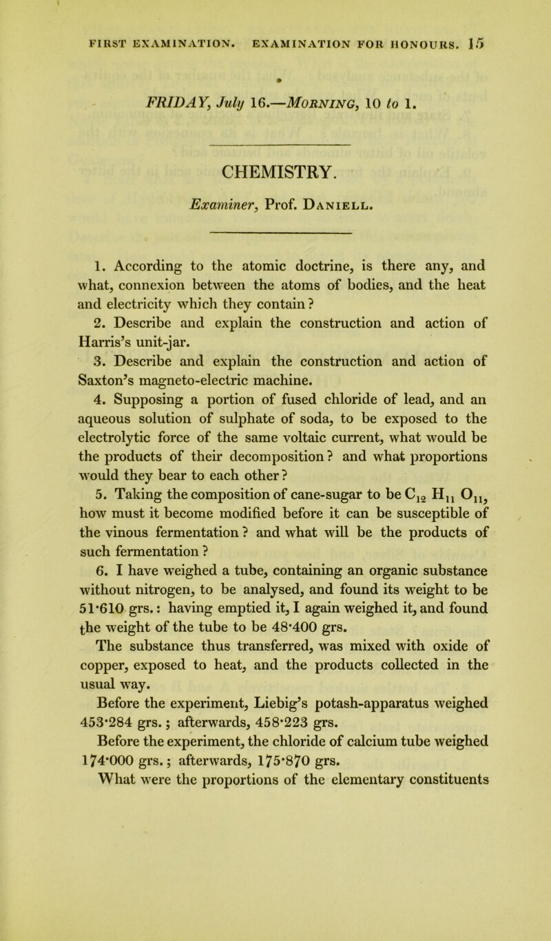 FRIDAY, July 16.—Morning, 10 to 1. CHEMISTRY. Examiner, Prof. Daniell. 1. According to the atomic doctrine, is there any, and what, connexion between the atoms of bodies, and the heat and electricity which they contain? 2. Describe and explain the construction and action of Harris’s unit-jar. 3. Describe and explain the construction and action of Saxton’s magneto-electric machine. 4. Supposing a portion of fused chloride of lead, and an aqueous solution of sulphate of soda, to be exposed to the electrolytic force of the same voltaic current, what would be the products of their decomposition ? and what proportions would they bear to each other ? 5. Taking the composition of cane-sugar to beC12 Hn 0ll5 how must it become modified before it can be susceptible of the vinous fermentation ? and what will be the products of such fermentation ? 6. I have weighed a tube, containing an organic substance without nitrogen, to be analysed, and found its weight to be 51*610 grs.: having emptied it, I again weighed it, and found the weight of the tube to be 48*400 grs. The substance thus transferred, was mixed with oxide of copper, exposed to heat, and the products collected in the usual wray. Before the experiment, Liebig’s potash-apparatus weighed 453*284 grs.; afterwards, 458*223 grs. Before the experiment, the chloride of calcium tube weighed 174*000 grs.; afterwards, 175*870 grs. What were the proportions of the elementary constituents