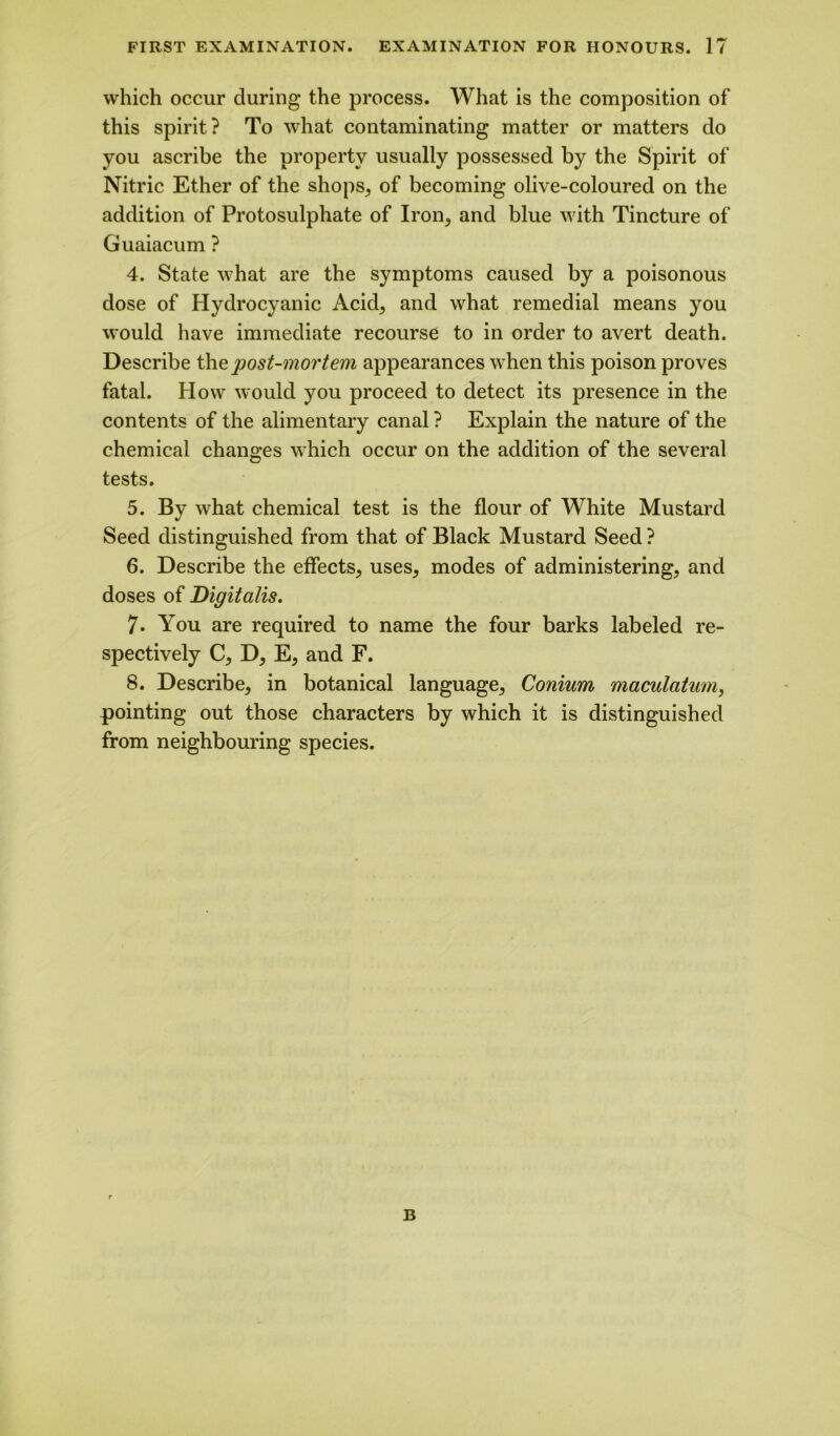 which occur during the process. What is the composition of this spirit? To what contaminating matter or matters do you ascribe the property usually possessed by the Spirit of Nitric Ether of the shops, of becoming olive-coloured on the addition of Protosulphate of Iron, and blue with Tincture of Guaiacum ? 4. State what are the symptoms caused by a poisonous dose of Hydrocyanic Acid, and what remedial means you would have immediate recourse to in order to avert death. Describe the post-mortem appearances when this poison proves fatal. How would you proceed to detect its presence in the contents of the alimentary canal ? Explain the nature of the chemical changes which occur on the addition of the several tests. 5. By what chemical test is the flour of White Mustard Seed distinguished from that of Black Mustard Seed ? 6. Describe the effects, uses, modes of administering, and doses of Digitalis. 7. You are required to name the four barks labeled re- spectively C, D, E, and F. 8. Describe, in botanical language, Conium maculatum, pointing out those characters by which it is distinguished from neighbouring species. B