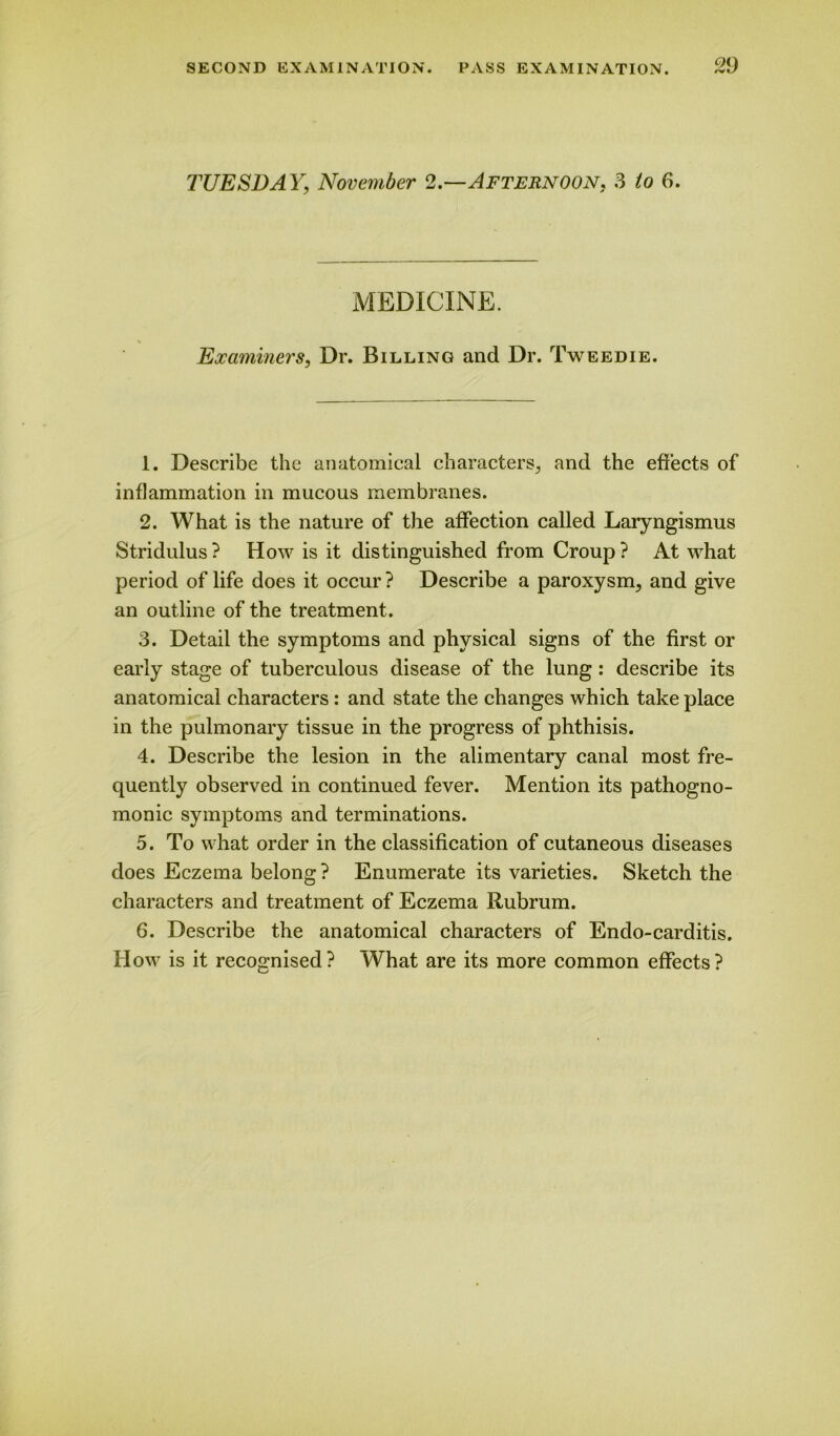 TUESDAY; November 2.—Afternoon. 3 /o fi. MEDICINE. Examiners, Dr. Billing and Dr. Tweedie. 1. Describe the anatomical characters, and the effects of inflammation in mucous membranes. 2. What is the nature of the affection called Laryngismus Stridulus? How is it distinguished from Croup? At what period of life does it occur ? Describe a paroxysm, and give an outline of the treatment. 3. Detail the symptoms and physical signs of the first or early stage of tuberculous disease of the lung : describe its anatomical characters : and state the changes which take place in the pulmonary tissue in the progress of phthisis. 4. Describe the lesion in the alimentary canal most fre- quently observed in continued fever. Mention its pathogno- monic symptoms and terminations. 5. To what order in the classification of cutaneous diseases does Eczema belong ? Enumerate its varieties. Sketch the characters and treatment of Eczema Rubrum. 6. Describe the anatomical characters of Endo-carditis. How is it recognised? What are its more common effects?