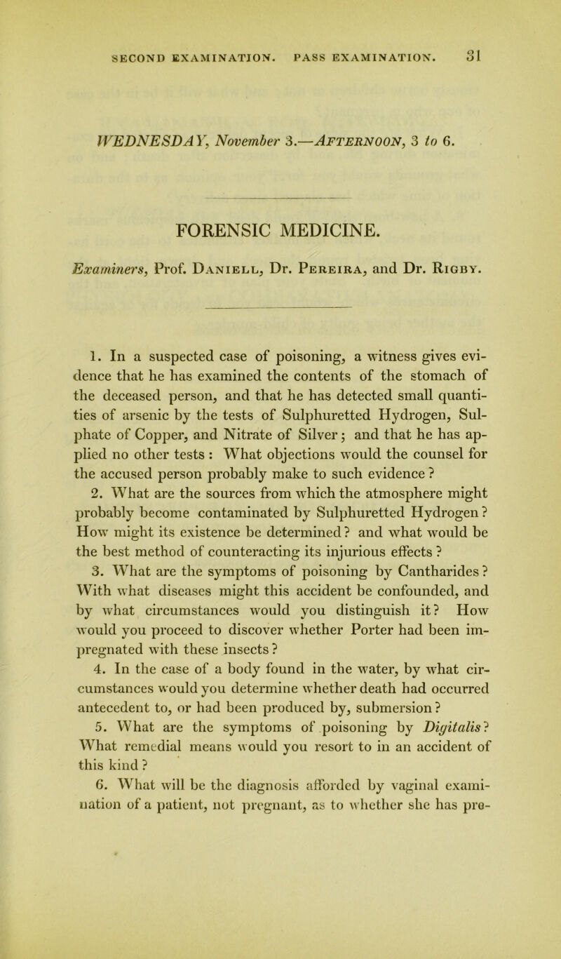 WEDNESDAY', November 3.—Afternoon, 3 to 6. FORENSIC MEDICINE. Examiners, Prof. Daniell, Dr. Pereira, and Dr. Rigby. 1. In a suspected case of poisoning, a witness gives evi- dence that he has examined the contents of the stomach of the deceased person, and that he has detected small quanti- ties of arsenic by the tests of Sulphuretted Hydrogen, Sul- phate of Copper, and Nitrate of Silver; and that he has ap- plied no other tests : What objections would the counsel for the accused person probably make to such evidence ? 2. What are the sources from which the atmosphere might probably become contaminated by Sulphuretted Hydrogen ? How might its existence be determined ? and what would be the best method of counteracting its injurious effects ? 3. What are the symptoms of poisoning by Cantharides ? With what diseases might this accident be confounded, and by what circumstances would you distinguish it? How would you proceed to discover whether Porter had been im- pregnated with these insects ? 4. In the case of a body found in the water, by what cir- cumstances would you determine whether death had occurred antecedent to, or had been produced by, submersion ? 5. What are the symptoms of poisoning by Digitalis? What remedial means would you resort to in an accident of this kind ? 6. What will be the diagnosis afforded by vaginal exami- nation of a patient, not pregnant, as to whether she has pro-