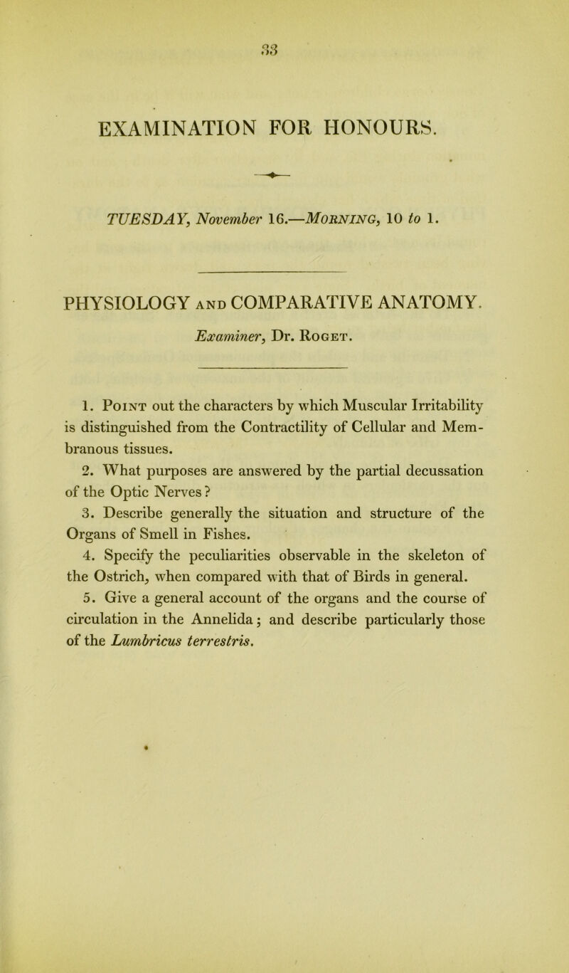 EXAMINATION FOR HONOURS. TUESDAY, November 16.—Morning, 10 to 1. PHYSIOLOGY and COMPARATIVE ANATOMY. Examiner, Dr. Roget. 1. Point out the characters by which Muscular Irritability is distinguished from the Contractility of Cellular and Mem- branous tissues. 2. What purposes are answered by the partial decussation of the Optic Nerves ? 3. Describe generally the situation and structure of the Organs of Smell in Fishes. 4. Specify the peculiarities observable in the skeleton of the Ostrich, when compared with that of Birds in general. 5. Give a general account of the organs and the course of circulation in the Annelida; and describe particularly those of the Lumbricus terrestris.