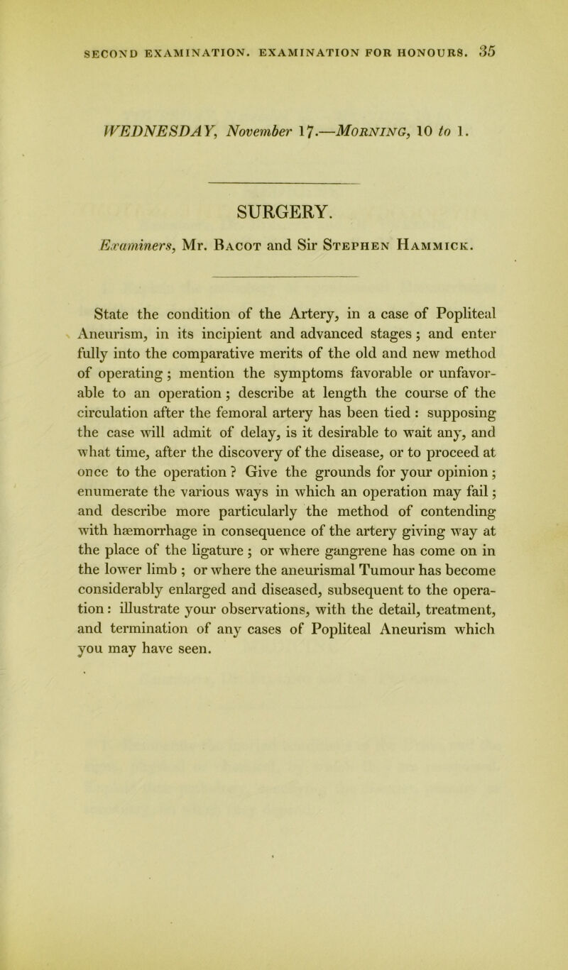 WEDNESDAY, November 17-—Morning, 10 to 1 SURGERY. Examiners, Mr. Bacot and Sir Stephen Hammick. State the condition of the Artery, in a case of Popliteal Aneurism, in its incipient and advanced stages ; and enter fully into the comparative merits of the old and new method of operating; mention the symptoms favorable or unfavor- able to an operation ; describe at length the course of the circulation after the femoral artery has been tied : supposing the case will admit of delay, is it desirable to wait any, and what time, after the discovery of the disease, or to proceed at once to the operation? Give the grounds for your opinion; enumerate the various ways in which an operation may fail; and describe more particularly the method of contending with haemorrhage in consequence of the artery giving way at the place of the ligature; or where gangrene has come on in the lower limb ; or where the aneurismal Tumour has become considerably enlarged and diseased, subsequent to the opera- tion : illustrate your observations, with the detail, treatment, and termination of any cases of Popliteal Aneurism which you may have seen.