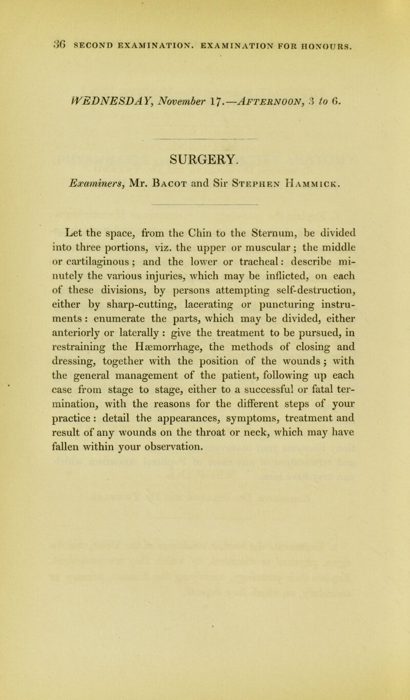 WEDNESDAY, November 17-—Afternoon, 3 to 6. SURGERY. Examiners, Mr. Bacot and Sir Stephen Hammick. Let the space, from the Chin to the Sternum, be divided into three portions, viz. the upper or muscular; the middle or cartilaginous ; and the lower or tracheal: describe mi- nutely the various injuries, which may be inflicted, on each of these divisions, by persons attempting self-destruction, either by sharp-cutting, lacerating or puncturing instru- ments : enumerate the parts, which may be divided, either anteriorly or laterally : give the treatment to be pursued, in restraining the Haemorrhage, the methods of closing and dressing, together with the position of the wounds; with the general management of the patient, following up each case from stage to stage, either to a successful or fatal ter- mination, with the reasons for the different steps of your practice : detail the appearances, symptoms, treatment and result of any wounds on the throat or neck, which may have fallen within your observation.