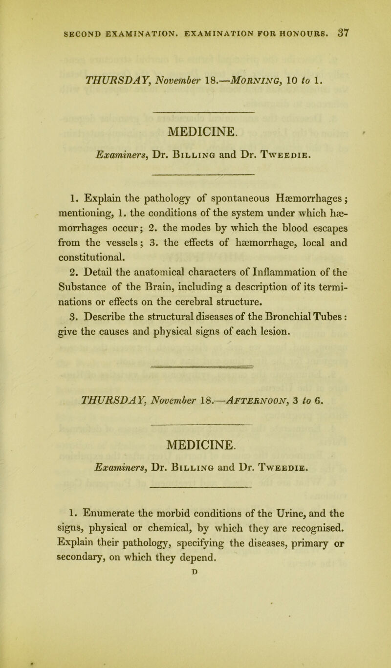 THURSDAY, November 18.—Morning, 10 to 1. MEDICINE. Examiners, Dr. Billing and Dr. Tweedie. 1. Explain the pathology of spontaneous Haemorrhages mentioning, 1. the conditions of the system under which hae- morrhages occur; 2. the modes by which the blood escapes from the vessels; 3. the effects of haemorrhage, local and constitutional. 2. Detail the anatomical characters of Inflammation of the Substance of the Brain, including a description of its termi- nations or effects on the cerebral structure. 3. Describe the structural diseases of the Bronchial Tubes: give the causes and physical signs of each lesion. THURSDAY. November 18.—Afternoon, 3 to 6. MEDICINE. Examiners, Dr. Billing and Dr. Tweedie. 1. Enumerate the morbid conditions of the Urine, and the signs, physical or chemical, by which they are recognised. Explain their pathology, specifying the diseases, primary or secondary, on which they depend. D v# •
