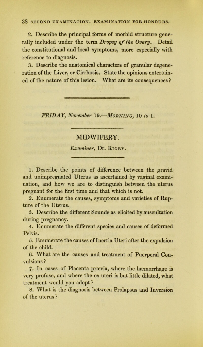 2. Describe the principal forms of morbid structure gene- rally included under the term Dropsy of the Ovary. Detail the constitutional and local symptoms, more especially with reference to diagnosis. 3. Describe the anatomical characters of granular degene- ration of the Liver, or Cirrhosis. State the opinions entertain- ed of the nature of this lesion. What are its consequences ? FRIDAY, November 19.—Morning, 10 to 1. MIDWIFERY. Examiner, Dr. Rigby. 1. Describe the points of difference between the gravid and unimpregnated Uterus as ascertained by vaginal exami- nation, and how we are to distinguish between the uterus pregnant for the first time and that which is not. 2. Enumerate the causes, symptoms and varieties of Rup- ture of the Uterus. 3. Describe the different Sounds as elicited by auscultation during pregnancy. 4. Enumerate the different species and causes of deformed Pelvis. 5. Enumerate the causes of Inertia Uteri after the expulsion of the child. 6. What are the causes and treatment of Puerperal Con- vulsions ? 7. In cases of Placenta praevia, where the haemorrhage is very profuse, and where the os uteri is but little dilated, what treatment would you adopt ? 8. What is the diagnosis between Prolapsus and Inversion of the uterus ?