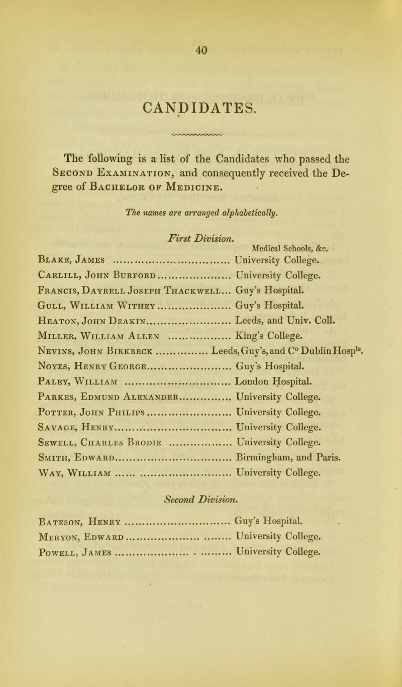 CANDIDATES. The following is a list of the Candidates who passed the Second Examination, and consequently received the De- gree of Bachelor of Medicine. The names are arranged alphabetically. First Division. Medical Schools, &c. Blake, James University College. Carlill, John Burford University College. Francis, Dayrell Joseph Thackwell... Guy’s Hospital. Gull, William Withey Guy’s Hospital. Heaton, John Deakin Leeds, and Univ. Coll. Miller, William Allen King’s College. Nevins, John Birkbeck Leeds, Guy’s, and C° Dublin Hospls. Noyes, Henry George Guy’s Hospital. Paley, William London Hospital. Parkes, Edmund Alexander University College. Potter, John Philips University College. Savage, Henry University College. Sewell, Charles Brodie University College. Smith, Edward Birmingham, and Paris. Way, William University College. Second Division. Bateson, Henry Meryon, Edward Powell, James ... Guy’s Hospital. University College. University College.