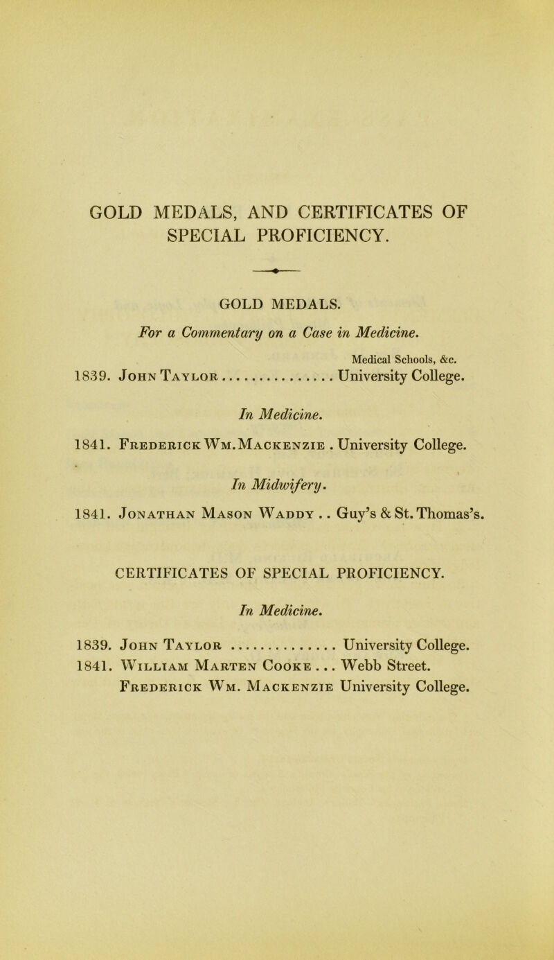 GOLD MEDALS, AND CERTIFICATES OF SPECIAL PROFICIENCY. GOLD MEDALS. For a Commentary on a Case in Medicine. Medical Schools, &c. 1839. John Taylor University College. In Medicine. 1841. FrederickWm.Mackenzie .University College. i In Midwifery. 1841. Jonathan Mason Waddy .. Guy’s & St. Thomas’ CERTIFICATES OF SPECIAL PROFICIENCY. In Medicine. 1839. John Taylor University College. 1841. William Marten Cooke ... Webb Street. Frederick Wm. Mackenzie University College.