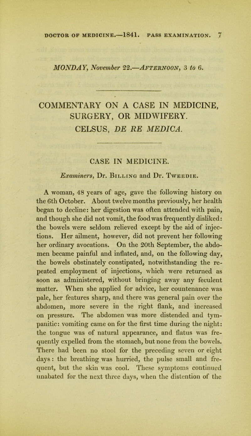 MONDAY, November 22.—Afternoon, 3 6. COMMENTARY ON A CASE IN MEDICINE, SURGERY, OR MIDWIFERY. CELSUS, DE RE MEDIC A. CASE IN MEDICINE. Examiners, Dr. Billing and Dr. Tweedie. A woman, 48 years of age, gave the following history on the 6th October. About twelve months previously, her health began to decline: her digestion was often attended with pain, and though she did not vomit, the food was frequently disliked: the bowels were seldom relieved except by the aid of injec- tions. Her ailment, however, did not prevent her following her ordinary avocations. On the 20th September, the abdo- men became painful and inflated, and, on the following day, the bowels obstinately constipated, notwithstanding the re- peated employment of injections, which were returned as soon as administered, without bringing away any feculent matter. When she applied for advice, her countenance was pale, her features sharp, and there was general pain over the abdomen, more severe in the right flank, and increased on pressure. The abdomen was more distended and tym- panitic: vomiting came on for the first time during the night: the tongue was of natural appearance, and flatus was fre- quently expelled from the stomach, but none from the bowels. There had been no stool for the preceding seven or eight days : the breathing was hurried, the pulse small and fre- quent, but the skin was cool. These symptoms continued unabated for the next three days, when the distention of the