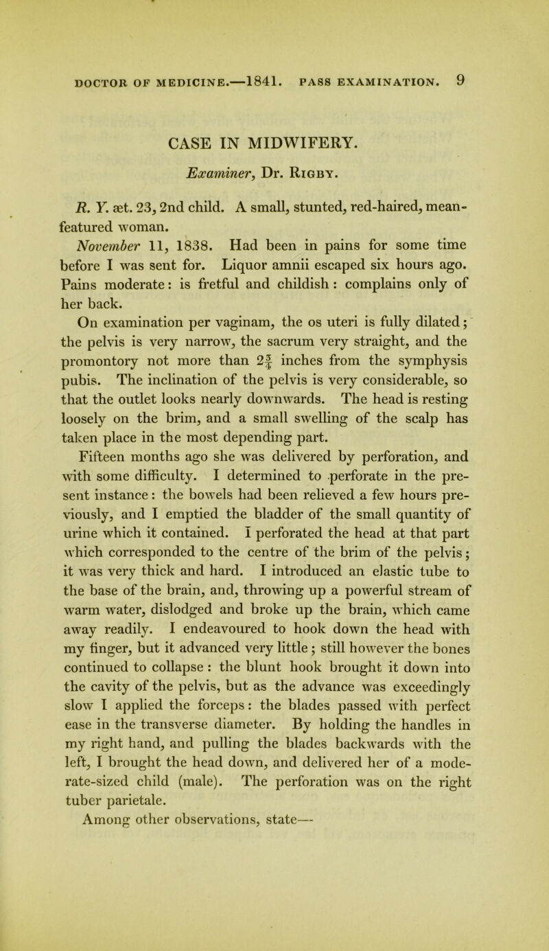 CASE IN MIDWIFERY. Examiner, Dr. Rigby. R. Y. aet. 23,2nd child. A small, stunted, red-haired, mean- featured woman. November 11, 1838. Had been in pains for some time before I was sent for. Liquor amnii escaped six hours ago. Pains moderate: is fretful and childish : complains only of her back. On examination per vaginam, the os uteri is fully dilated; the pelvis is very narrow, the sacrum very straight, and the promontory not more than 2f inches from the symphysis pubis. The inclination of the pelvis is very considerable, so that the outlet looks nearly downwards. The head is resting loosely on the brim, and a small swelling of the scalp has taken place in the most depending part. Fifteen months ago she was delivered by perforation, and with some difficulty. I determined to perforate in the pre- sent instance: the bowels had been relieved a few hours pre- viously, and I emptied the bladder of the small quantity of urine which it contained. I perforated the head at that part which corresponded to the centre of the brim of the pelvis; it was very thick and hard. I introduced an elastic tube to the base of the brain, and, throwing up a powerful stream of warm water, dislodged and broke up the brain, which came away readily. I endeavoured to hook down the head with my finger, but it advanced very little ; still however the bones continued to collapse : the blunt hook brought it down into the cavity of the pelvis, but as the advance was exceedingly slow I applied the forceps: the blades passed with perfect ease in the transverse diameter. By holding the handles in my right hand, and pulling the blades backwards with the left, I brought the head down, and delivered her of a mode- rate-sized child (male). The perforation was on the right tuber parietale. Among other observations, state—