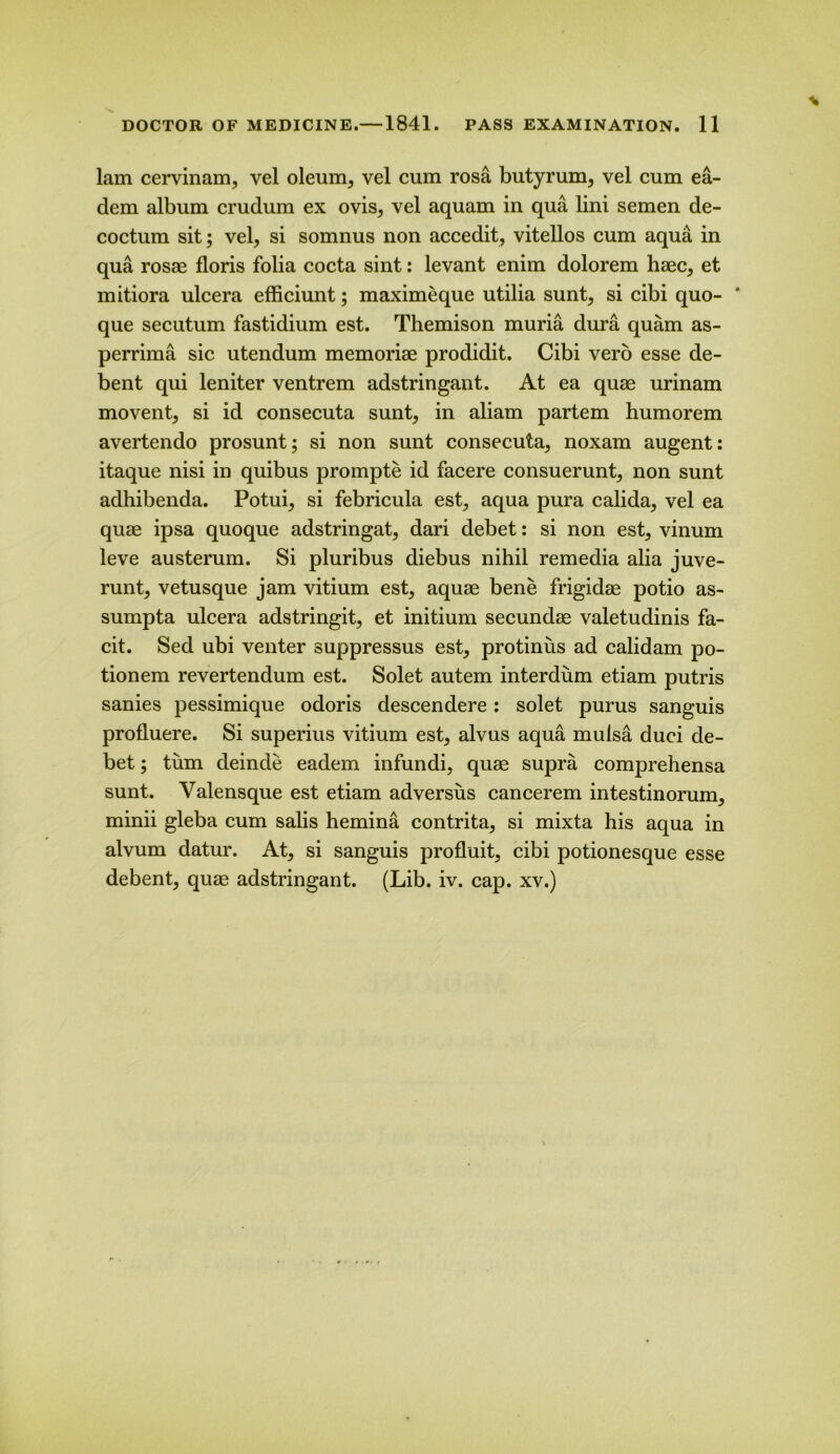 lam cervinam, vel oleum, vel cum rosa butyrum, vel cum ea- dem album crudum ex ovis, vel aquam in qua lini semen de- coctum sit; vel, si somnus non accedit, vitellos cum aqua in qua rosae floris folia cocta sint: levant enim dolorem haec, et mitiora ulcera efficiunt; maximeque utilia sunt, si cibi quo- ' que secutum fastidium est. Themison muria dura quam as- perrima sic utendum memoriae prodidit. Cibi vero esse de- bent qui leniter ventrem adstringant. At ea quae urinam movent, si id consecuta sunt, in aliam partem humorem avertendo prosunt; si non sunt consecuta, noxam augent: itaque nisi in quibus prompte id facere consuerunt, non sunt adhibenda. Potui, si febricula est, aqua pura calida, vel ea quae ipsa quoque adstringat, dari debet: si non est, vinum leve austerum. Si pluribus diebus nihil remedia alia juve- runt, vetusque jam vitium est, aquae bene frigidae potio as- sumpta ulcera adstringit, et initium secundae valetudinis fa- cit. Sed ubi venter suppressus est, protinus ad calidam po- tionem revertendum est. Solet autem interdum etiam putris sanies pessimique odoris descendere: solet purus sanguis profluere. Si superius vitium est, alvus aqua muisa duci de- bet ; turn deinde eadem infundi, quae supra comprehensa sunt. Valensque est etiam ad versus cancerem intestinorum, minii gleba cum salis hemina contrita, si mixta his aqua in alvum datur. At, si sanguis profluit, cibi potionesque esse debent, quae adstringant. (Lib. iv. cap. xv.)