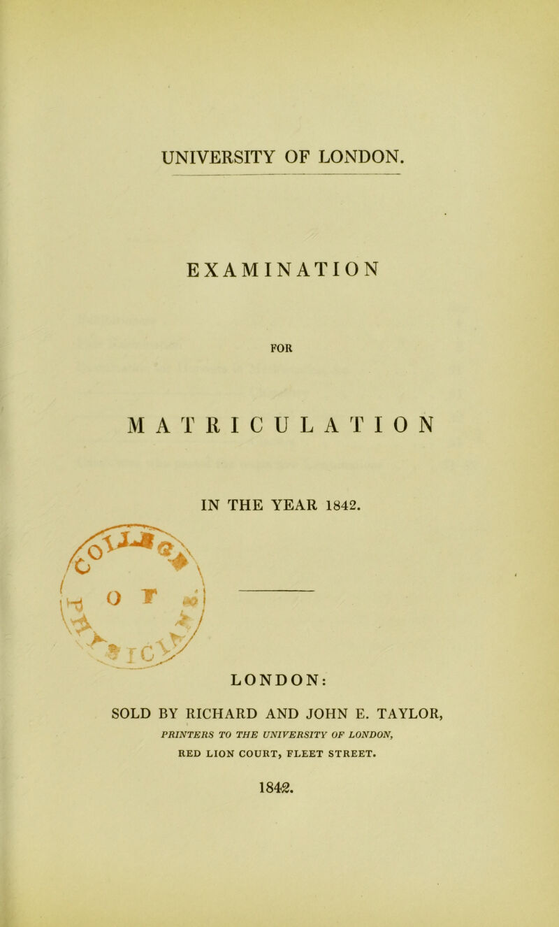 UNIVERSITY OF LONDON EXAMINATION FOR M ATRICULATION IN THE YEAR 1842. LONDON: SOLD BY RICHARD AND JOHN E. TAYLOR, PRINTERS TO THE UNIVERSITY OF LONDON, RED LION COURT, FLEET STREET. 1842.