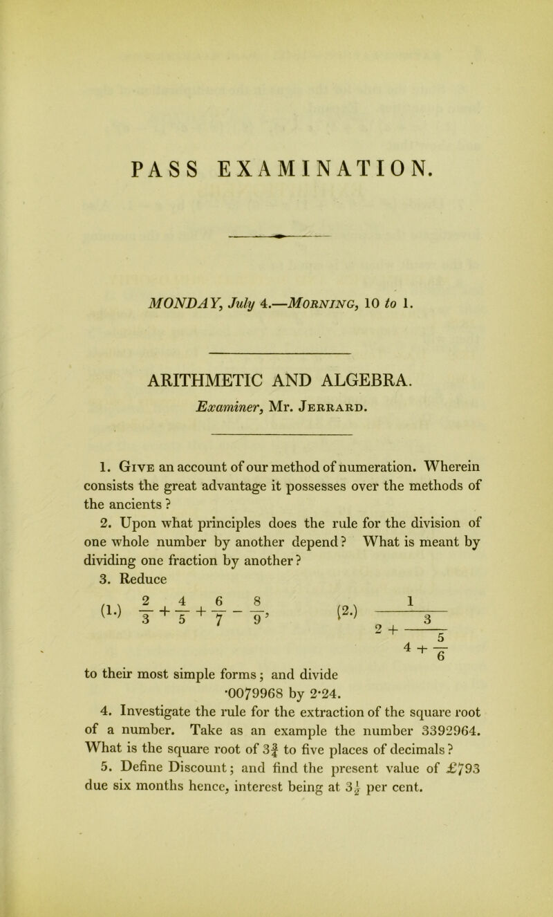 PASS EXAMINATION. MONDAY, July 4.—Morning, 10 to 1. ARITHMETIC AND ALGEBRA. Examiner, Mr. Jerrard. 1. Give an account of our method of numeration. Wherein consists the great advantage it possesses over the methods of the ancients ? 2. Upon what principles does the rule for the division of one whole number by another depend ? What is meant by dividing one fraction by another? 3. Reduce 2_ 4_ _6 _ _8_ 3 + 5 + 7 “ ~9’ 1 2 + 3 4 + 5 6 to their most simple forms; and divide *0079968 by 2*24. 4. Investigate the rule for the extraction of the square root of a number. Take as an example the number 3392964. What is the square root of 3 J to five places of decimals ? 5. Define Discount; and find the present value of £^93 due six months hence, interest being at 3} per cent.