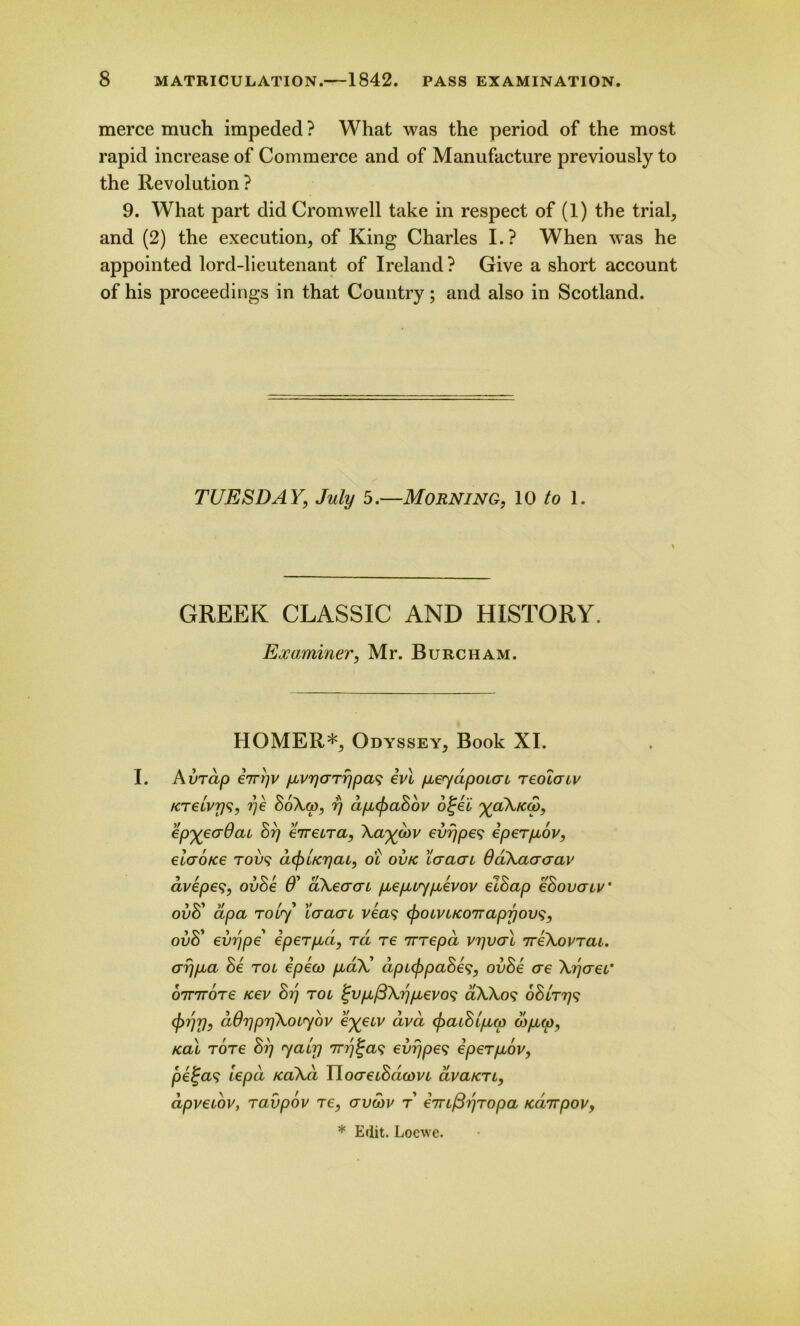 merce much impeded ? What was the period of the most rapid increase of Commerce and of Manufacture previously to the Revolution? 9. What part did Cromwell take in respect of (1) the trial, and (2) the execution, of King Charles I.? When was he appointed lord-lieutenant of Ireland? Give a short account of his proceedings in that Country; and also in Scotland. TUESDAY, July 5.—Morning, 10 to 1. GREEK CLASSIC AND HISTORY. Examiner, Mr. Burcham. HOMER*, Odyssey, Book XI. I. Avrdp eirijv pLvrjcrTrjpas ivl pi€<yapoiai reolatv KTelvys, rje SoXw, rj dpupaSov otjei y<oAkcd, epyeadat Srj eireLra, Aaycov evr/pes eperpcov, elaoKe to?)? dcfrlrcrjcu, ot ovk 'Icraai Qcikaacrav avepe?, ovSe 6’ akeacn pLepuypLevov eihap ehovcnv' ovU apa Toi<y Icraai veas (froivi/coTrapyovs, ovS' evr)pe iperpici, rd re irrepd vrjvcrl 7reXorT<zt. crrjpua Se tol epeco p-<zX’ dpctypaSes, ovBe ae ArjaeG ornroTe fcev Sij rot tjvpiftArjpLevos aXXo? oSlttjs ddripriXouybv eyeuv dva <paiSlpi(p wp,<w, teal rore Srj 7air) evrjpes eperpiov, pel'cv; iepct kclAcl Tlocreihdwvi civa/cri, dpvetov, raupov re, avcbv r eiriftrjTopa Ka7rpovy * Edit. Locwe.