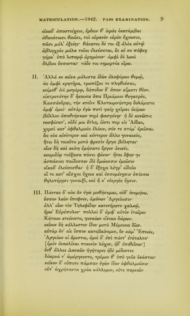 olkclB' dirocrreL^eiv, epBetv 0' iepds eKaropfias dSavaroicn 0eolat, rot ovpavov evpvv poverty, rraat paX e^elrj^ Odvaros Be rot e£ d\o9 avreo dfiXrjxpbs pdXa T0Z09 eXevcrerat, 09 Ke ere 7re<f)vy yr\pa vito Xtirapco dprjpevov' dpefrl Be Xaol oX/3lol ecrerovrcLL' rdBe rot vrjpeprea etpeo. II. AXXa Ke Kelva pdXtara IBcav oXocf)vpao 0vpcp, o>9 dpcfrl KprjTrjpa, rpaire^as re irXrjOovaa^, Ketpe0' evl peydpa), BarreBov B' array atpart 0vev. otKrpordrrjv B’ rfKovcra orra Ylptdpoto 0vyarpo$, K.acrcrdvBpr]<;, rr/y Krelve KXvraLpyr'icrrpr] BoX6pr]rt9 dpcf) epor avrcip eyd> rrorl yahj %elpa9 detpoov fidXXov d'TroOvrjcrKwv rrepl (fracrydvqr rj Be kvvwttls voaefrLcrar, ovBe pot erXrj, lovn 1rep et’9 ’ AtBao, XeP°>i KaT' ocf)6aXpovs eXeetv, ervv re arop epelcrat. o>9 ovk aivorepov kcll Kvvrepov 0XX0 yvvatKos, r/rt9 Br) rotovro pera (frpecrlv epya /3dX7jrac otov Brj kcll Ketvr] eptferaro epyov detKe9, KovptBt(p rev^acra rroeret ef)6vov‘ rjrot eefrrjy ye denracnos iratBeacriv IBe Bpcoeocrtv epolcrtv o'lkclB’ eXevcreaOat’ rj S’ e£o^a. Xvyp elBvla ol re Kar alcrxps e%eve kcll ecraopevpatv orriercrw OrjXvreprjat ywatj-l, kcll r] k evepyos erjertv. III. navra-9 B’ ovk av eyd> pvOrjcropat9 ovB' ovoptfvco, dcrcrov Xaov erreefryev, dpvvcov ’Apyetotcrtv' aXX’ otov rov Tr)Xe<f)iBr)v Karevrjparo ^<z\/co), r\pay JLvpvrrvXov 7ToXXol B' dptf) avrov eratpot Krjretot Kreivovro, yvvaUov etveKa Bcbpcov. Kelvov Brj KaXXtcrrov tBov perd M.epvova Blov. avrap or el$ hrrrov Karefiatvopev, oy Kap ’E7reto?, 'Apyetwv ot dptarot, epol S’ errl rravr ereraXro' [rjpev dvaKXlvaL rrvKLVov Xo^ov, rjB’ erTtOelvat'] ev0 aXXot Aavawv rjyrjropes rjBe peBovre9 BaKpva r drpopyvvvro, rpepev 0' vnto yvta eKacrrov' Kelvov S’ ovTrore irdprrav eydtv tBov o(jp0aXpolaLv ovr u>xpy']cravra %poa KaXXtpov, ovre irapetwv