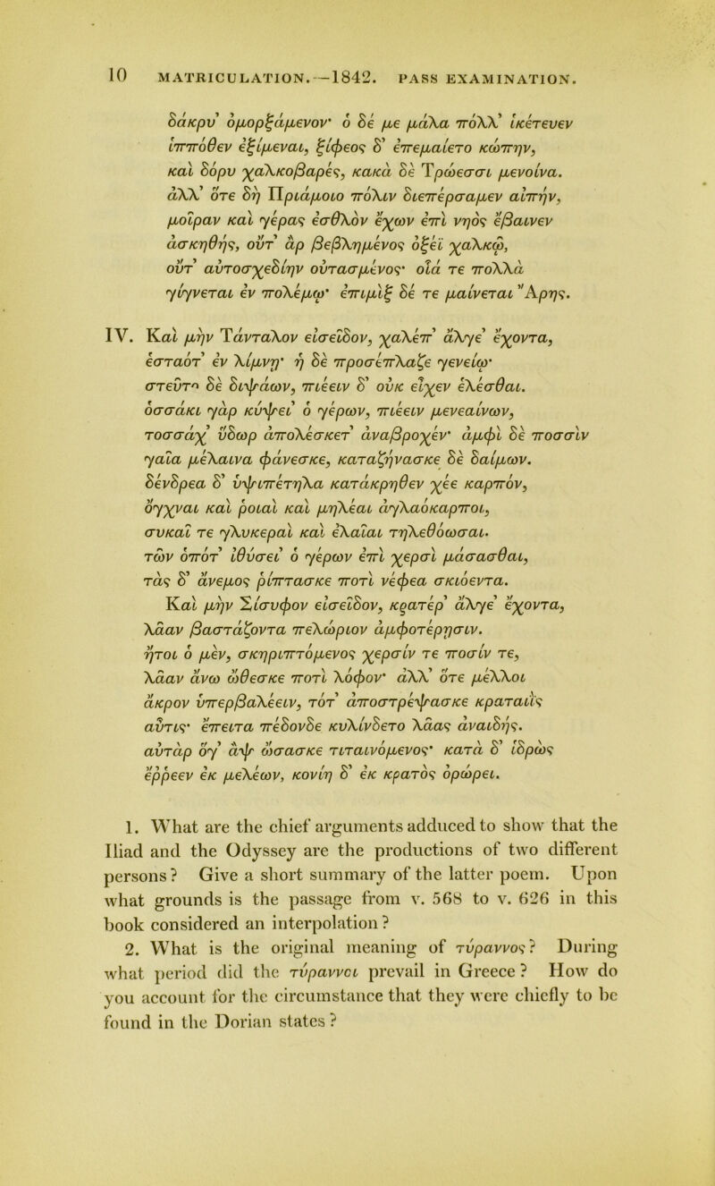 Sd/cpv bpiop^dpievov’ 6 Se pee pudXa nroXX' iKereuev L7T7roOev e^ipuevat, ^ccfreos S' eirepialero kmtttjv, kcu Sopv %aXKo/3apes, icaicd Se Tpcbecrcn puevocva. dXX' ore Srj TlpcdpLoio ntSXlv Sierrepaapcev ahrrjv, puolpav /cal ye pas ecrOXov e%(ov errl vrjos efiawev daK7)6r)s, ovt dp /3e(3Xr)pievos b%ei ^aX/cw, ovt avroa^eSirjv ovracrpievos' old re 7roWd yiyverai ev rroXepLco' impclf; Se re pialverac  Apr\s. IV. Kal pcpv TavraXov elaelSov, %aXerr' aXye' e^ovra, earaor ev Xtpbvrj’ rj Se rrpoaerrXa^e yeveicp' crrevr^ Se Si^acov, meeiv S' ovtc el%ev eXeaOai. oaad/ci yap Kvyjrei o yepcov, meeiv pieveaivcov, rocrcrd% vScop drroXecncer dvafipo^ev’ dpicjn Se rroacrlv yala pieXaiva (f)dvecr/ce, /caraty)vaor/ce Se Saipuov. SevSpea S' 1/^177 errjXa /card/cprjOev j(ee tcaprrov, dyyvai /cal poial /cal pirjXeai dyXab/capTroi,, (jv/cal re yXvrcepal /cal eXaiai rrjXeOowcrai. rcbv oiror Wvaei o yepcov iirl X6P°>i pcdaacrdai, ras S' avepios pirrracnce rrorl ve<fiea a/aoevra. K.al puTjV X/crvcpov eicrelSov, /cgarep' aXye' e^ovra, Xaav fiaard'Cpvra nreXcopiov dpKporeprjcriv. rjroi 6 piev, aKrjpnrrbpievos yepaiv re iroaiv re, Xaav dvco wOea/ce rrorl Xocf)ov* aXX' ore pieXXoi a/cpov virepftaXeeLV, ror arroarpe'^raa/ce tcparaus avrts' erceira rreSovSe /cvXivSero Xaas avaiS/ps* avrdp oy d^Jr oxracr/ce nraivopievos’ Kara S' lSpb)s eppeev e/c pieXecov, Kovir) S' €K Kparos opcbpei. 1. What are the chief arguments adduced to show that the Iliad and the Odyssey are the productions of two different persons? Give a short summary of the latter poem. Upon what grounds is the passage from v. 568 to v. 626 in this book considered an interpolation ? 2. What is the original meaning of rvpavvos? During what period did the rvpavvci prevail in Greece ? How do you account for the circumstance that they were chiefly to be found in the Dorian states ?