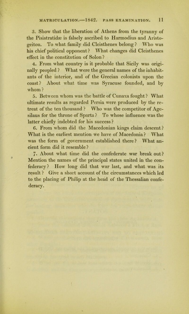 3. Show that the liberation of Athens from the tyranny of the Pisistratidae is falsely ascribed to Harmodius and Aristo- geiton. To what family did Cleisthenes belong ? Who was his chief political opponent? What changes did Cleisthenes effect in the constitution of Solon ? 4. From what country is it probable that Sicily was origi- nally peopled ? What were the general names of the inhabit- ants of the interior, and of the Grecian colonists upon the coast? About what time was Syracuse founded, and by whom ? 5. Between whom was the battle of Cunaxa fought ? What ultimate results as regarded Persia were produced by the re- treat of the ten thousand ? Who was the competitor of Age- silaus for the throne of Sparta? To whose influence was the latter chiefly indebted for his success ? 6. From whom did the Macedonian kings claim descent? What is the earliest mention we have of Macedonia? What was the form of government established there ? What an- cient form did it resemble ? 7. About what time did the confederate war break out? Mention the names of the principal states united in the con- federacy? How long did that war last, and what was its result ? Give a short account of the circumstances which led to the placing of Philip at the head of the Thessalian confe- deracy.