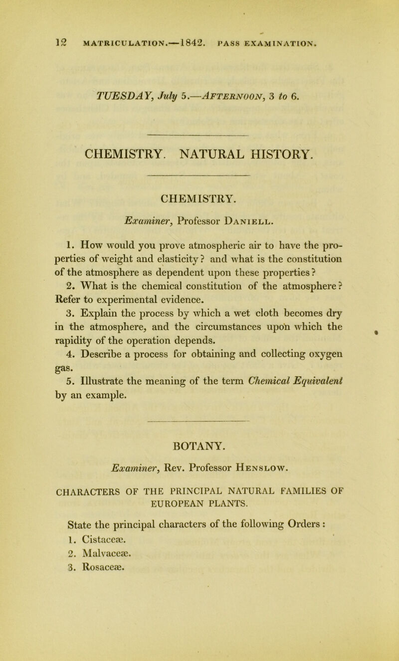 TUESDAY', July 5.—Afternoon, 3 /o 6. CHEMISTRY. NATURAL HISTORY. CHEMISTRY. Examiner, Professor Daniell. 1. How would you prove atmospheric air to have the pro- perties of weight and elasticity ? and what is the constitution of the atmosphere as dependent upon these properties ? 2. What is the chemical constitution of the atmosphere ? Refer to experimental evidence. 3. Explain the process by which a wet cloth becomes dry in the atmosphere, and the circumstances upon which the rapidity of the operation depends. 4. Describe a process for obtaining and collecting oxygen gas. 5. Illustrate the meaning of the term Chemical Equivalent by an example. BOTANY. Examiner, Rev. Professor Henslow. CHARACTERS OF THE PRINCIPAL NATURAL FAMILIES OF EUROPEAN PLANTS. State the principal characters of the following Orders: 1. Cistaceae. 2. Malvaceae. 3. Rosaceae.
