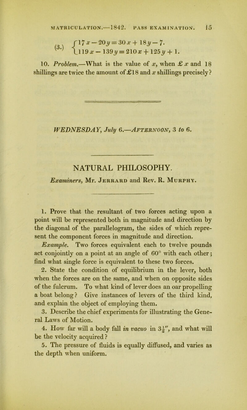1 ' l_119a;-139j/ = 210^ + 125ty + 1. 10. Problem.—What is the value of x, when £ x and 18 shillings are twice the amount of£18 and x shillings precisely? WEDNESDAY, July 6.—Afternoon, 3 to 6. NATURAL PHILOSOPHY. Examiners, Mr. Jerrard and Rev. R. Murphy. 1. Prove that the resultant of two forces acting upon a point will be represented both in magnitude and direction by the diagonal of the parallelogram, the sides of which repre- sent the component forces in magnitude and direction. Example. Two forces equivalent each to twelve pounds act conjointly on a point at an angle of 60° with each other; find what single force is equivalent to these two forces. 2. State the condition of equilibrium in the lever, both when the forces are on the same, and when on opposite sides of the fulcrum. To what kind of lever does an oar propelling a boat belong ? Give instances of levers of the third kind, and explain the object of employing them. 3. Describe the chief experiments for illustrating the Gene- ral Laws of Motion. 4. How far will a body fall in vacuo in 3^, and what will be the velocity acquired ? 5. The pressure of fluids is equally diffused, and varies as the depth when uniform.