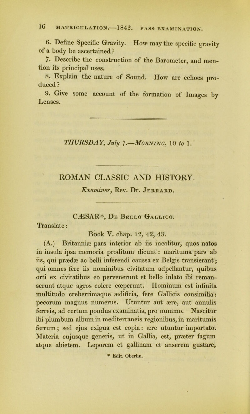 6. Define Specific Gravity. How may the specific gravity of a body be ascertained ? 7. Describe the construction of the Barometer, and men- tion its principal uses. 8. Explain the nature of Sound. How are echoes pro- duced ? 9. Give some account of the formation of Images by Lenses. THURSDAY, July 7-—Morning, 10 to 1. ROMAN CLASSIC AND HISTORY. Examiner, Rev. Dr. Jerrard. CAESAR*, De Bello Gallico. Translate: Book V. chap. 12, 42, 43. (A.) Britanniae pars interior ab iis incolitur, quos natos in insula ipsa memoria proditum dicunt: marituma pars ab iis, qui praedae ac belli inferendi caussa ex Belgis transierant; qui omnes fere iis nominibus civitatum adpellantur, quibus orti ex civitatibus eo pervenerunt et bello inlato ibi reman- serunt atque agros colere cceperunt. Hominum est infinita multitudo creberrimaque aedificia, fere Gallicis consimilia: pecorum magnus numerus. Utuntur aut aere, aut annulis ferreis, ad certum pondus examinatis, pro nummo. Nascitur ibi plumbum album in mediterraneis regionibus, in maritumis ferrum; sed ejus exigua est copia: aere utuntur importato. Materia cuj usque generis, ut in Gallia, est, praeter fagum atque abietem. Leporem et gallinam et anserem gustare, * Edit. Oberlin.