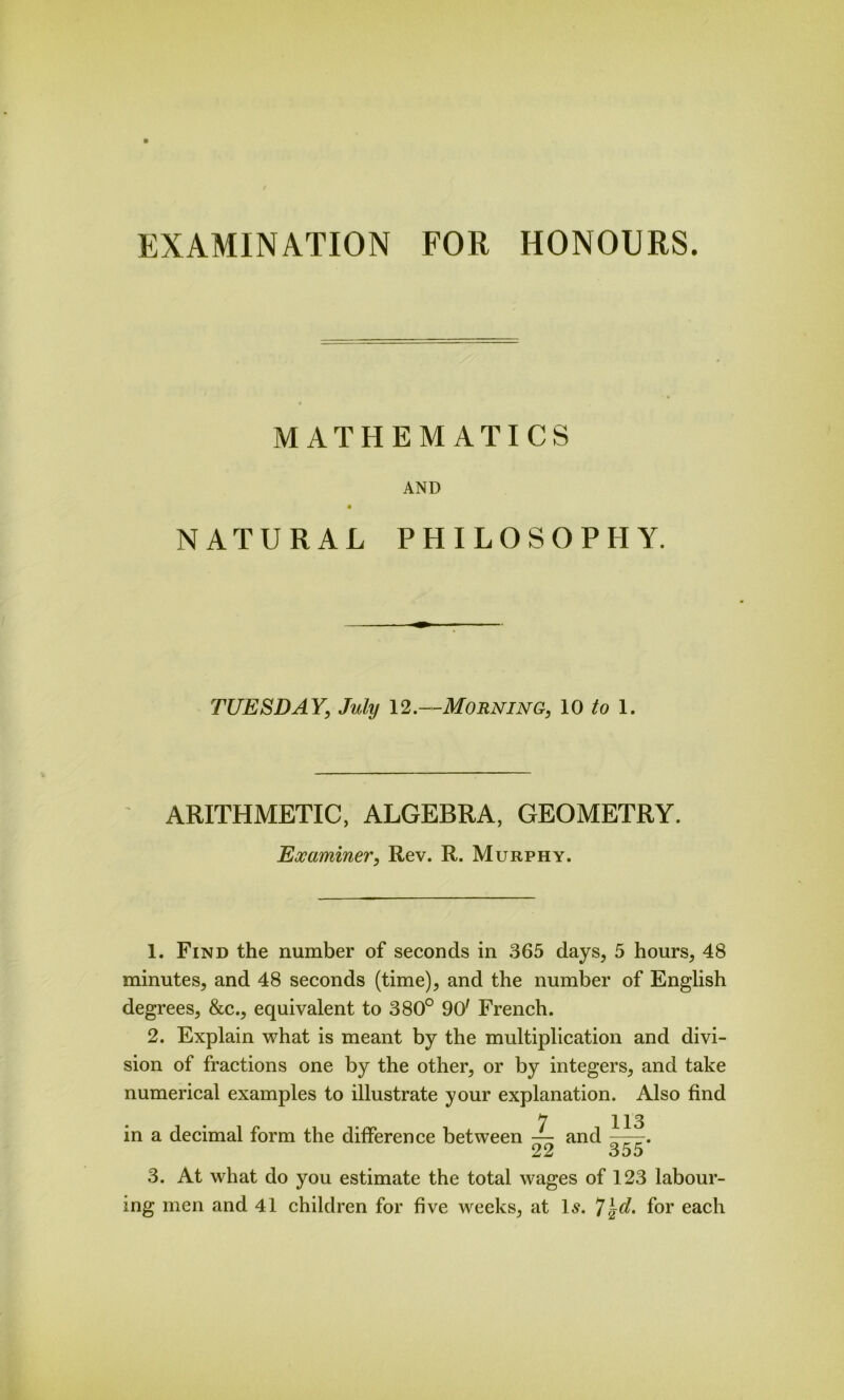 MATHEMATICS AND « NATURAL PHILOSOPHY. TUESDAY, July 12.—Morning, 10 to 1. ARITHMETIC, ALGEBRA, GEOMETRY. Examiner, Rev. R. Murphy. 1. Find the number of seconds in 365 days, 5 hours, 48 minutes, and 48 seconds (time), and the number of English degrees, &c., equivalent to 380° 90' French. 2. Explain what is meant by the multiplication and divi- sion of fractions one by the other, or by integers, and take numerical examples to illustrate your explanation. Also find in a decimal form the difference between — and 22 113 355* 3. At what do you estimate the total wages of 123 labour- ing men and 41 children for five weeks, at Is. *]\d. for each