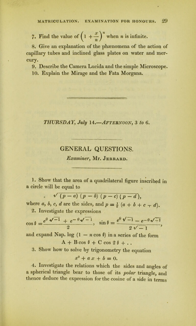 (X \ n 1 -f — j when n is infinite. 8. Give an explanation of the phaenomena of the action of capillary tubes and inclined glass plates on water and mer- cury. 9. Describe the Camera Lucida and the simple Microscope. 10. Explain the Mirage and the Fata Morgana. THURSDAY, July 14.—Afternoon, 3 to 6. GENERAL QUESTIONS. Examiner, Mr. Jerrard. 1. Show that the area of a quadrilateral figure inscribed in a circle will be equal to • V (P~a) (P - ?>) (P - e) [P - <0, where a, b, c, d are the sides, and p = £ (a + b + c -r d). 2. Investigate the expressions (P 1 + g— o — 1 . . (ft Y 1 — g — 9 a/— ] cos0=- , sin 0 = JL , 2 2 U- 1 and expand Nap. log (1 — n cos 0) in a series of the form A + B cos 0 + C cos 2 0 + .. 3. Show how to solve by trigonometry the equation x2 + a x + b — 0. 4. Investigate the relations which the sides and angles of a spherical triangle bear to those of its polar triangle, and thence deduce the expression for the cosine of a side in terms