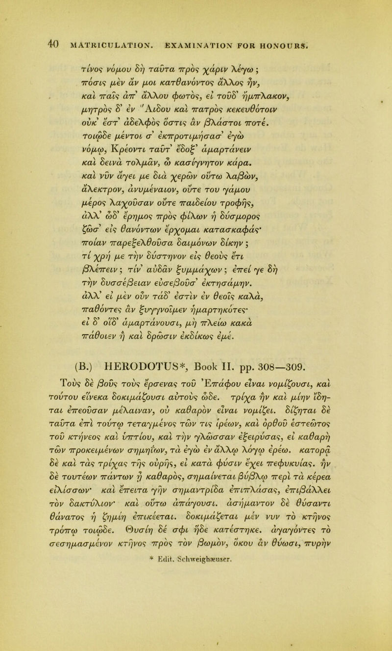 rtVo<? vopeov Sr) ravra npos X(*Piv j 7rocri,? /xev av /xot KarPavovro? aXXos /cal 7rat? a7r’ aXXov <fiwro$, el rovS' r/parXaKov, fjirjTpbs S' ev ' AiSov Kal 7rarpos fcetcevOoroiv ovtc ear abeXcpos octtls av pKaarot iTore. roiwSe peevrob cr e Knport per) cracr eycb vopuw, Kpeovn ram eSo%' dpeapraveuv Kal Setvd roX/idv, w Kacriyvr/rov Kcipa. /cal vvv dyet pee Sea Xepd)V ovrw Xa/3wv, aXeKrpov, awpeevaiov, ovre rov ya/iov peepos \axovaav ovre 7raiSelov rpo<fir)s} dXX' wS' €prjp,o<? nrpo? cfilXwv rj Svcrpeopo? %a)cr els Pavovrwv epxopecu tearacr/cards’ noiav napetjeXPoinra SaepLovwv Slktjv ; tl XP}] A6^ Tpv Svcrrrjvov el9 Peovs ere (3Xenetv; tiV avSav %v/i/iaxu>v; eVet ye Sr) rrjv SvacrefieLav eucre/Sovcr' €Krr)ad/ir)v. dXX' el /.cev ovv rdS' ecrrlv ev Peols KaXa, naPovres dv %vyyvolpeev r)pLaprr)Kores’ el S' olS' dpeapravovaL, per) nXeiw feated ndPoizv ?’} /cal Spwcnv ekSlkws epee. (JB.) HERODOTUS*^ Book II. pp. 308—309. Too? Se /3ovs' robs eperevas rov ’E7raefiov elvat vo/jll^ovctl, kcli rovrov etve/ca SoKi/id'CpvcrL avrobs wSe. rplxa Vv KCLi pelr/v lStj- rac eneovaav peeXaivav, ov Kadapov eivai vopbl^ei. Seurat Se ravra ini rovrw reraypeevos twv ns Ipecov, Kal opPov earewros rov Krr/veos Kal bnriov, Kal rfiv yXwcraav e^eepvaas, el KaPapr) twv npoKeepLevcov crrjpLrjtwv, rd eyw ev aXXw Xoyw epew. Karopa Se Kal rds Tplva? rr/s ovprjs, el Kara (fivercv ixei rjre(fivKVLas. i)v Se rovrecov ndvrcov y KaOapos, ar/puaiverai fivfiXcp nepl rd Kepea elXlaaoiv' Kal enetra yrjv ari/xavrplSa emnXdcras, enL/3dXXeo rov SaKrvXiov' Kal ovrw dndyoven. dai/fiavrov Se Ovcravn Pavaro^ i) ^TjpLtT) IniKeerai. SoKipid^erac puev vvv to Krr/vos rponep roiiaSe. tyvaer/ Se (refit l/Se KarearrjKe. dyayovres to aear/ptaapLevov Kri/vos npos rov fiopiov, okov av Powerl, nvpfiv * Edit. Schweighaeuser.