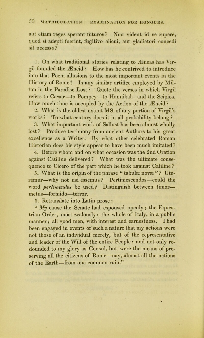 aut etiam reges sperant futuros ? Non vident id se cupere, quod si adepti fuerint, fugitivo alicui, aut gladiatori concedi sit necesse ? 1. On what traditional stories relating to iEneas has Vir- gil founded the .Eneid? How has he contrived to introduce into that Poem allusions to the most important events in the History of Rome ? Is any similar artifice employed by Mil- ton in the Paradise Lost ? Quote the verses in which Virgil refers to Caesar—to Pompey—to Hannibal—and the Scipios. H ow much time is occupied by the Action of the ./Eneid? 2. What is the oldest extant MS. of any portion of VirgiPs works ? To what century does it in all probability belong ? 3. What important work of Sallust has been almost wholly lost ? Produce testimony from ancient Authors to his great excellence as a Writer. By what other celebrated Roman Historian does his style appear to have been much imitated ? 4. Before whom and on what occasion was the 2nd Oration against Catiline delivered? What was the ultimate conse- quence to Cicero of the part which he took against Catiline ? 5. What is the origin of the phrase “ tabulae novae99 ? Ute- remur—why not usi essemus ? Pertimescendos—could the word pertimendos be used? Distinguish between timor— metus—formido—terror. 6. Retranslate into Latin prose : “ My cause the Senate had espoused openly; the Eques- trian Order, most zealously; the wdiole of Italy, in a public manner; all good men, with interest and earnestness. I had been engaged in events of such a nature that my actions were not those of an individual merely, but of the representative and leader of the Will of the entire People ; and not only re- dounded to my glory as Consul, but were the means of pre- serving all the citizens of Rome—nay, almost all the nations of the Earth—from one common ruin.”