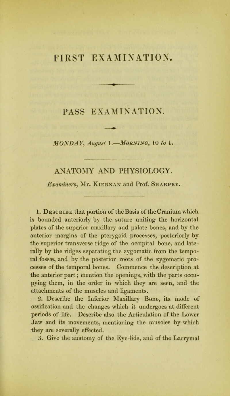 PASS EXAMINATION. MONDAY; August 1.—Morning, 10 to 1. ANATOMY AND PHYSIOLOGY. Examiners, Mr. Kiernan and Prof. Sharpey. 1. Describe that portion of the Basis of the Cranium which is bounded anteriorly by the suture uniting the horizontal plates of the superior maxillary and palate bones, and by the anterior margins of the pterygoid processes, posteriorly by the superior transverse ridge of the occipital bone, and late- rally by the ridges separating the zygomatic from the tempo- ral fossae, and by the posterior roots of the zygomatic pro- cesses of the temporal bones. Commence the description at the anterior part; mention the openings, with the parts occu- pying them, in the order in which they are seen, and the attachments of the muscles and ligaments. 2. Describe the Inferior Maxillary Bone, its mode of ossification and the changes which it undergoes at different periods of life. Describe also the Articulation of the Lower Jaw and its movements, mentioning the muscles by which they are severally effected. 3. Give the anatomy of the Eye-lids, and of the Lacrymal