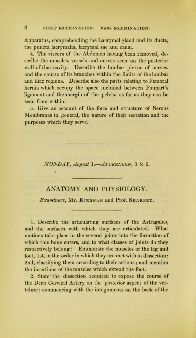 Apparatus, comprehending the Lacrymal gland and its ducts, the puncta lacrymalia, lacrymal sac and canal. 4. The viscera of the Abdomen having been removed, de- scribe the muscles, vessels and nerves seen on the posterior wall of that cavity. Describe the lumbar plexus of nerves, and the course of its branches within the limits of the lumbar and iliac regions. Describe also the parts relating to Femoral hernia which occupy the space included between PouparFs ligament and the margin of the pelvis, as far as they can be seen from within. 5. Give an account of the form and structure of Serous Membranes in general, the nature of their secretion and the purposes which they serve. MONDAY, August 1.—Afternoon, 3 to 6. i ANATOMY AND PHYSIOLOGY. Examiners, Mr. Kiernan and Prof. Sharpey. 1. Describe the articulating surfaces of the Astragalus, and the surfaces with which they are articulated. What motions take place in the several joints into the formation of which this bone enters, and to what classes of joints do they respectively belong ? Enumerate the muscles of the leg and foot, 1st, in the order in which they are met with in dissection; 2nd, classifying them according to their actions; and mention the insertions of the muscles which extend the foot. 2. State the dissection required to expose the course of the Deep Cervical Artery on the posterior aspect of the ver- tebrae ; commencing with the integuments on the back of the