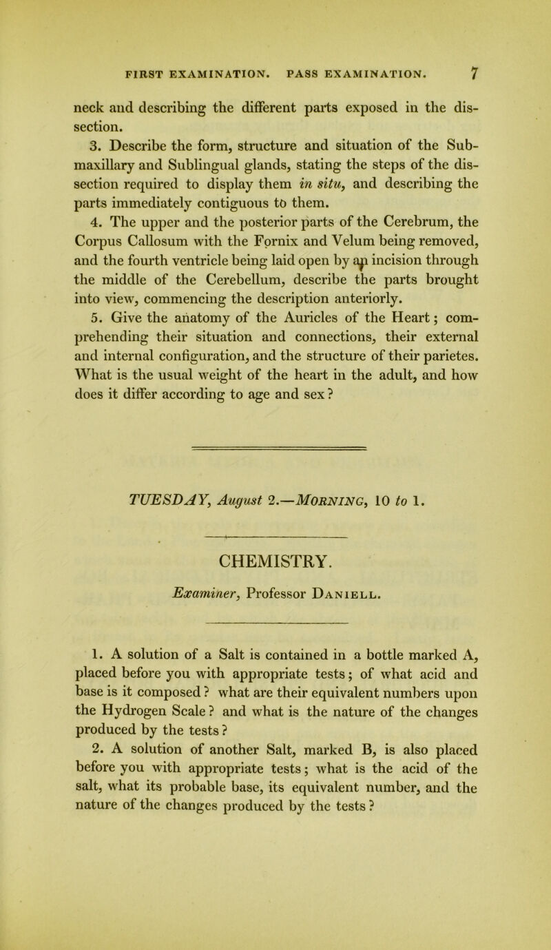 neck and describing the different parts exposed in the dis- section. 3. Describe the form, structure and situation of the Sub- maxillary and Sublingual glands, stating the steps of the dis- section required to display them in situ, and describing the parts immediately contiguous to them. 4. The upper and the posterior parts of the Cerebrum, the Corpus Callosum with the Fornix and Velum being removed, and the fourth ventricle being laid open by a^ incision through the middle of the Cerebellum, describe the parts brought into view, commencing the description anteriorly. 5. Give the anatomy of the Auricles of the Heart; com- prehending their situation and connections, their external and internal configuration, and the structure of their parietes. What is the usual weight of the heart in the adult, and how does it differ according to age and sex ? TUESDAY, August 2.—Morning, 10 to 1. CHEMISTRY. Examiner, Professor Daniell. 1. A solution of a Salt is contained in a bottle marked A, placed before you with appropriate tests; of what acid and base is it composed ? what are their equivalent numbers upon the Hydrogen Scale ? and what is the nature of the changes produced by the tests ? 2. A solution of another Salt, marked B, is also placed before you with appropriate tests; what is the acid of the salt, what its probable base, its equivalent number, and the nature of the changes produced by the tests ?