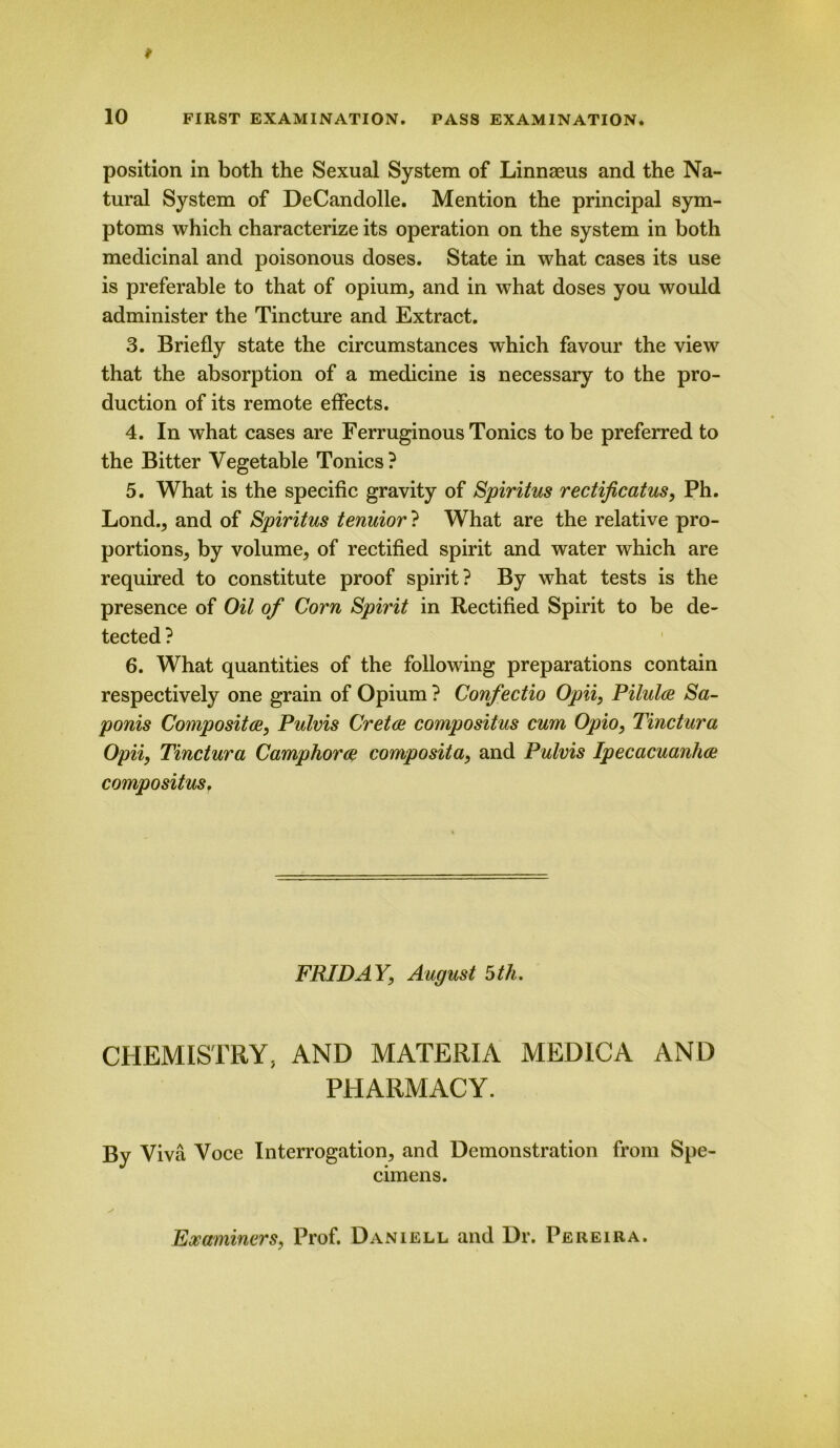 position in both the Sexual System of Linnaeus and the Na- tural System of DeCandolle. Mention the principal sym- ptoms which characterize its operation on the system in both medicinal and poisonous doses. State in what cases its use is preferable to that of opium, and in what doses you would administer the Tincture and Extract. 3. Briefly state the circumstances which favour the view that the absorption of a medicine is necessary to the pro- duction of its remote effects. 4. In what cases are Ferruginous Tonics to be preferred to the Bitter Vegetable Tonics? 5. What is the specific gravity of Spiritus rectificatus, Ph. Lond., and of Spiritus tenuior ? What are the relative pro- portions, by volume, of rectified spirit and water which are required to constitute proof spirit? By what tests is the presence of Oil of Corn Spirit in Rectified Spirit to be de- tected ? 6. What quantities of the following preparations contain respectively one grain of Opium ? Confectio Opii, Pilules Sa- ponis Composites, Pulvis Cretas compositus cum Opio, Tinctura Opii, Tinctura Camphor as composita, and Pulvis Ipecacuanhas compositus. FRIDAY, August 5th. CHEMISTRY, AND MATERIA MEDICA AND PHARMACY. By Viva Voce Interrogation, and Demonstration from Spe- cimens. Examiners, Prof. Daniell and Dr. Pereira.