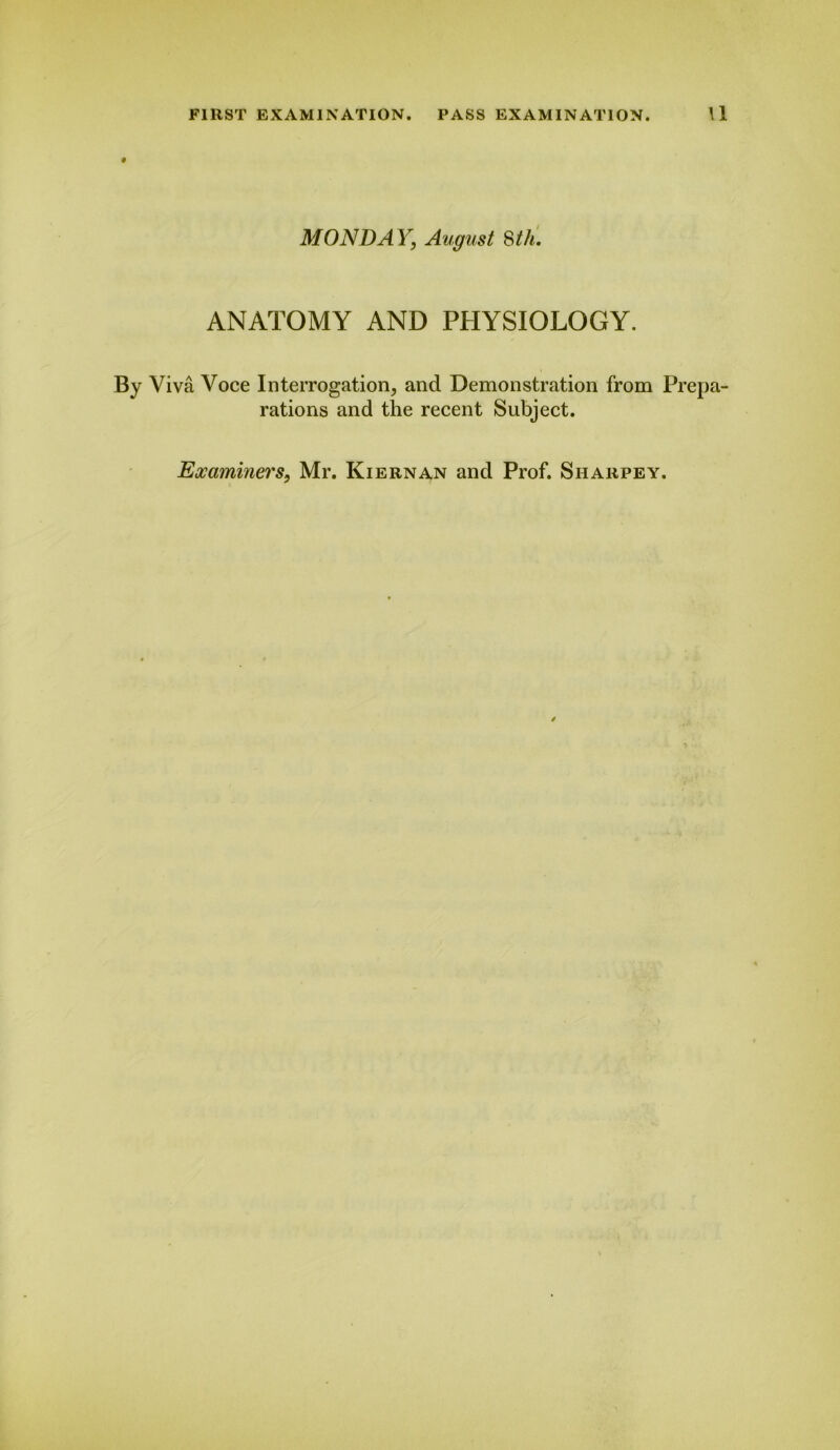 MON DA Y, August 8 th. ANATOMY AND PHYSIOLOGY. By Viva Voce Interrogation, and Demonstration from Prepa- rations and the recent Subject.