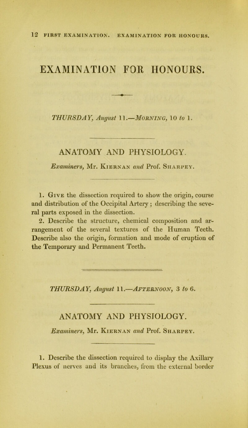 EXAMINATION FOR HONOURS. THURSDAY] August 11.—Morning, 10 to 1. ANATOMY AND PHYSIOLOGY. Examiners, Mr. Kiernan and Prof. Sharpey. 1. Give the dissection required to show the origin, course and distribution of the Occipital Artery; describing the seve- ral parts exposed in the dissection. 2. Describe the structure, chemical composition and ar- rangement of the several textures of the Human Teeth. Describe also the origin, formation and mode of eruption of the Temporary and Permanent Teeth. THURSDA Y. August 1L—Afternoon, 3 to 6. ANATOMY AND PHYSIOLOGY. Examiners, Mr. Kiernan and Prof. Sharpey. 1. Describe the dissection required to display the Axillary Plexus of nerves and its branches, from the external border