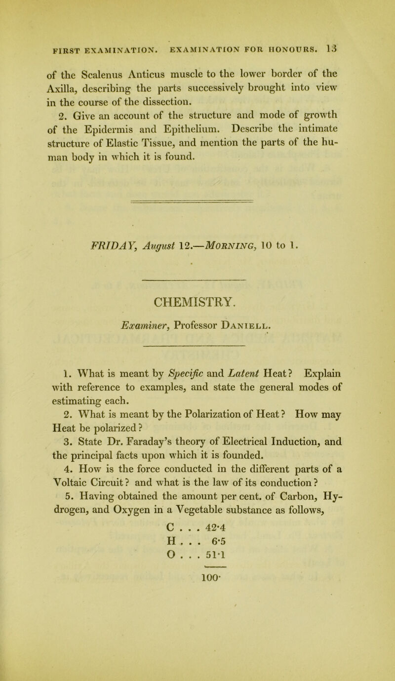 of the Scalenus Anticus muscle to the lower border of the Axilla, describing the parts successively brought into view in the course of the dissection. 2. Give an account of the structure and mode of growth of the Epidermis and Epithelium. Describe the intimate structure of Elastic Tissue, and mention the parts of the hu- man body in which it is found. FRIDAY; August 12.—Morning, 10 to 1. CHEMISTRY. Examiner, Professor Daniell. 1. What is meant by Specific and Latent Heat? Explain with reference to examples, and state the general modes of estimating each. 2. What is meant by the Polarization of Heat? How may Heat be polarized ? 3. State Dr. Faraday’s theory of Electrical Induction, and the principal facts upon which it is founded. 4. How is the force conducted in the different parts of a Voltaic Circuit? and what is the law of its conduction? 5. Having obtained the amount per cent, of Carbon, Hy- drogen, and Oxygen in a Vegetable substance as follows, C . . . 42*4 H . . . 6*5 O . . . 51*1 100*