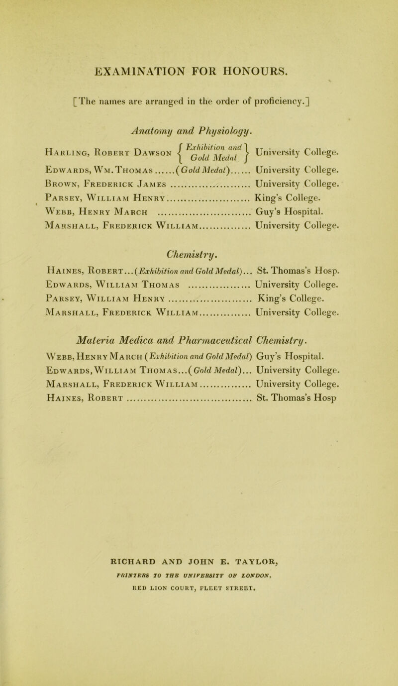 EXAMINATION FOR HONOURS. [The names are arranged in the order of proficiency.] Anatomy and Physiology. < Hn f Exhibition and ARLING, ROBERT UAWSON < ^ , , , r , ; [ bold Medal Ed wards, Wm. Thomas ( Gold Medal.., Brown, Frederick James Parsey, William Henry Webb, Henry March Marshall, Frederick William | Un iversity College. .. University College. .. University College. .. King’s College. ... Guy’s Hospital. ... University College. Chemistry. Haines, Robert ...(Exhibition and Gold Medal)... St. Thomas’s Hosp. Edwards, William Thomas University College. Parsey, William Henry King’s College. Marshall, Frederick William University College. Materia Medica and Pharmaceutical Chemistry. Webb, Henry March (Exhibition and Gold Medal) Guy’s Hospital. Edwards,William Thomas...{GoldMedal)... University College. Marshall, Frederick William University College. Haines, Robert St. Thomas’s Hosp RICHARD AND JOHN E. TAYLOR, rniN7ERS TO TUB UNIVERSITY Ob' LONDON, RED LION COURT, FLEET STREET.