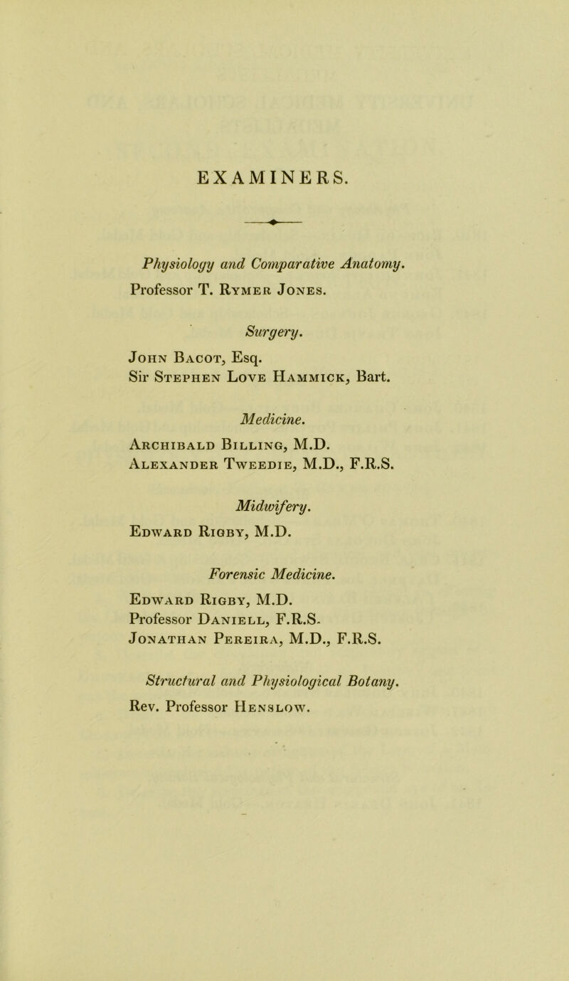 EXAMINERS. Physiology and Comparative Anatomy. Professor T. Rymer Jones. Surgery. John Bacot, Esq. Sir Stephen Love Hammick, Bart. Medicine. Archibald Billing, M.D. Alexander Tweedie, M.D., F.R.S. Midwifery. Edward Rigby, M.D. Forensic Medicine. Edward Rigby, M.D. Professor Daniell, F.R.S- Jonathan Pereira, M.D., F.R.S. Structural and Physiological Botany. Rev. Professor Hens low.