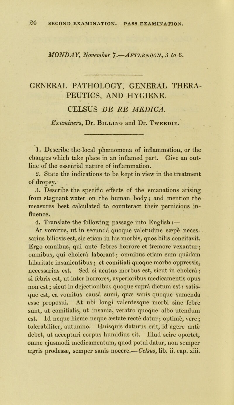 MONDAY, November 7.—Afternoon, 3 6. GENERAL PATHOLOGY, GENERAL THERA- PEUTICS, AND HYGIENE. CELSUS DE RE MEDICA. Examiners, Dr. Billing and Dr. Tweedie. 1. Describe the local phaenomena of inflammation, or the changes which take place in an inflamed part. Give an out- line of the essential nature of inflammation. 2. State the indications to be kept in view in the treatment of dropsy. 3. Describe the specific effects of the emanations arising from stagnant water on the human body; and mention the measures best calculated to counteract their pernicious in- fluence. 4. Translate the following passage into English:— At vomitus, ut in secunda quoque valetudine saepe neces- sarius biliosis est, sic etiam in his morbis, quos bilis concitavit. Ergo omnibus, qui ante febres horrore et tremore vexantur; omnibus, qui cholera laborant; omnibus etiam cum quadam hilaritate insanientibus ; et comitiali quoque morbo oppressis, necessarius est. Sed si acutus morbus est, sicut in cholera ; si febris est, ut inter horrores, asperioribus medicamentis opus non est; sicut in dejectionibus quoque supra dictum est: satis- que est, ea vomitus causa sumi, quae sanis quoque sumenda esse proposui. At ubi longi valentesque morbi sine febre sunt, ut comitialis, ut insania, veratro quoque albo utendum est. Id neque hieme neque aestate recte datur; optime, vere ; tolerabiliter, autumno. Quisquis daturus erit, id agere ante debet, ut accepturi corpus humidius sit. Illud scire oportet, omne ejusmodi medicamentum, quod potui datur, non semper aegris prodesse, semper sanis nocere.— Celsus, lib. ii. cap. xiii.