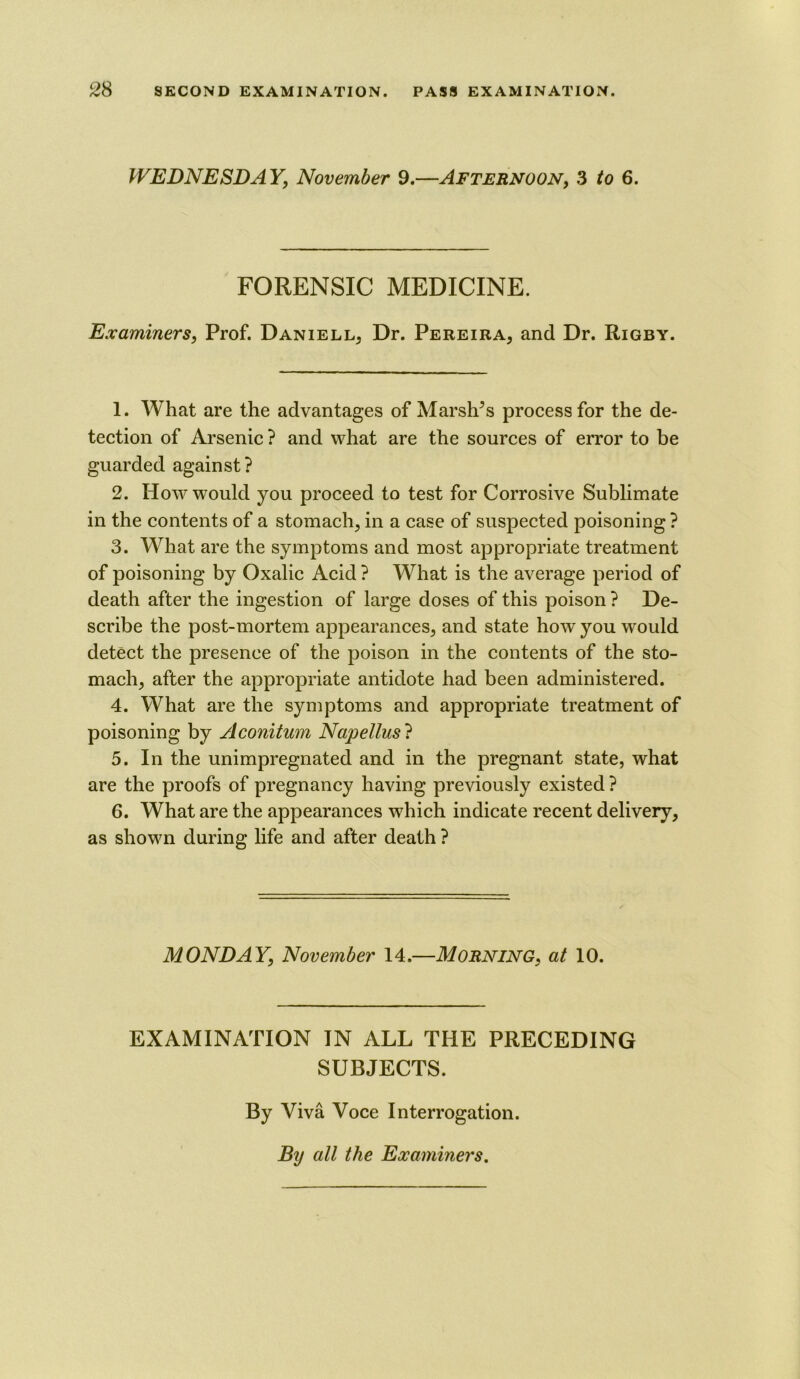 WEDNESDAY, November 9.—Afternoon, 3 fo 6. FORENSIC MEDICINE. Examiners, Prof. Daniell, Dr. Pereira, and Dr. Rigby. 1. What are the advantages of Marshes process for the de- tection of Arsenic ? and what are the sources of error to be guarded against? 2. How would you proceed to test for Corrosive Sublimate in the contents of a stomach, in a case of suspected poisoning ? 3. What are the symptoms and most appropriate treatment of poisoning by Oxalic Acid ? What is the average period of death after the ingestion of large doses of this poison ? De- scribe the post-mortem appearances, and state how you would detect the presence of the poison in the contents of the sto- mach, after the appropriate antidote had been administered. 4. What are the symptoms and appropriate treatment of poisoning by Aconitum Napellus? 5. In the unimpregnated and in the pregnant state, what are the proofs of pregnancy having previously existed ? 6. What are the appearances which indicate recent delivery, as shown during life and after death ? MONDAY, November 14.—MORNING, at 10. EXAMINATION IN ALL THE PRECEDING SUBJECTS. By Viva Voce Interrogation. By all the Examiners.