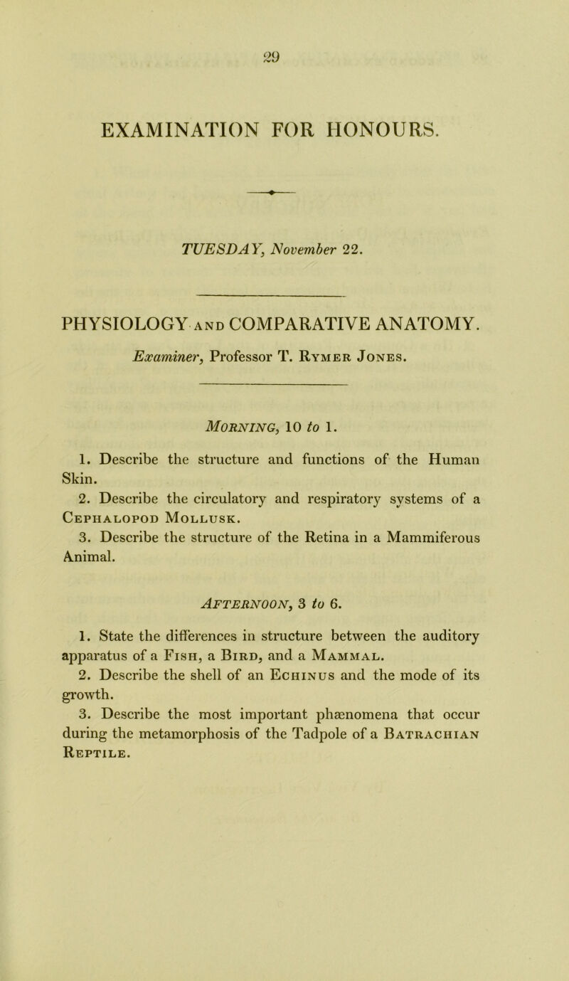EXAMINATION FOR HONOURS. TUESDAY, November 22. PHYSIOLOGY and COMPARATIVE ANATOMY. Examiner, Professor T. Rymer Jones. Morning, 10 to 1. 1. Describe the structure and functions of the Human Skin. 2. Describe the circulatory and respiratory systems of a Cephalopod Mollusk. 3. Describe the structure of the Retina in a Mammiferous Amimal. Afternoon, 3 to 6. 1. State the differences in structure between the auditory apparatus of a Fish, a Bird, and a Mammal. 2. Describe the shell of an Echinus and the mode of its growth. 3. Describe the most important phenomena that occur during the metamorphosis of the Tadpole of a B atrac hi an Reptile.