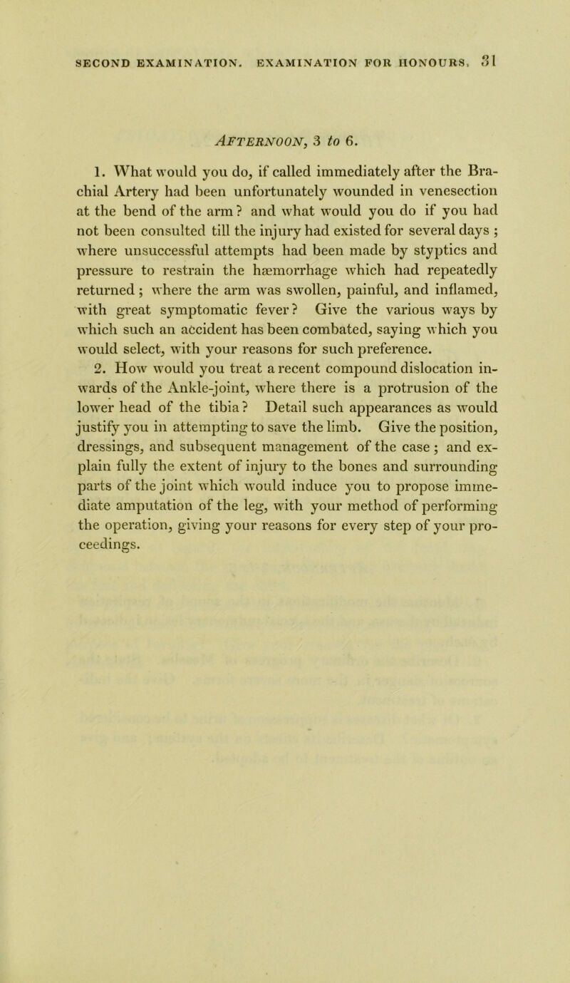 Afternoon, 3 to 6. 1. What would you do, if called immediately after the Bra- chial Artery had been unfortunately wounded in venesection at the bend of the arm ? and what would you do if you had not been consulted till the injury had existed for several days ; where unsuccessful attempts had been made by styptics and pressure to restrain the haemorrhage which had repeatedly returned; where the arm was swollen, painful, and inflamed, with great symptomatic fever? Give the various ways by which such an accident has been combated, saying which you would select, with your reasons for such preference. 2. How would you treat a recent compound dislocation in- wards of the Ankle-joint, where there is a protrusion of the lower head of the tibia ? Detail such appearances as would justify you in attempting to save the limb. Give the position, dressings, and subsequent management of the case; and ex- plain fully the extent of injury to the bones and surrounding parts of the joint which would induce you to propose imme- diate amputation of the leg, with your method of performing the operation, giving your reasons for every step of your pro- ceedings.