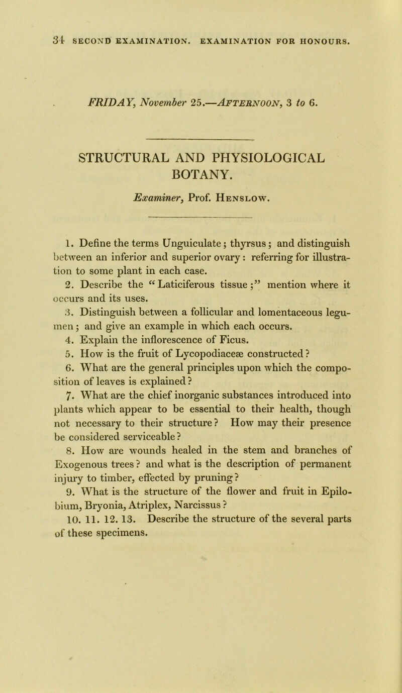 FRIDAY, November 25.—Afternoon, 3 to 6. STRUCTURAL AND PHYSIOLOGICAL BOTANY. Examiner, Prof. Hen slow. 1. Define the terms Unguiculate; thyrsus; and distinguish between an inferior and superior ovary : referring for illustra- tion to some plant in each case. 2. Describe the “Laticiferous tissue;” mention where it occurs and its uses. 3. Distinguish between a follicular and lomentaceous legu- men; and give an example in which each occurs. 4. Explain the inflorescence of Ficus. 5. How is the fruit of Lycopodiaceae constructed? 6. What are the general principles upon which the compo- sition of leaves is explained ? 7. What are the chief inorganic substances introduced into plants which appear to be essential to their health, though not necessary to their structure ? How may their presence be considered serviceable? 8. How are wounds healed in the stem and branches of Exogenous trees ? and what is the description of permanent injury to timber, effected by pruning? 9. What is the structure of the flower and fruit in Epilo- bium, Bryonia, Atriplex, Narcissus ? 10. 11. 12. 13. Describe the structure of the several parts of these specimens.