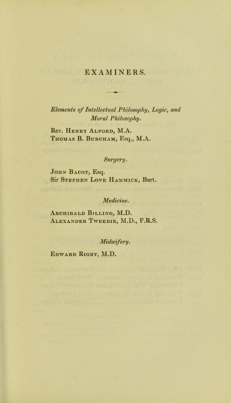 EXAMINERS. Elements of Intellectual Philosophy, Logic, and Moral Philosophy. Rev. Henry Alford, M.A. Thomas B. Burcham, Esq., M.A. Surgery. John Bacot, Esq. Sir Stephen Love Hammick, Bart. Medicine. Archibald Billing, M.D. Alexander Tweedie, M.D., F.R.S. Midwifery. Edward Rigby. M.D. ✓