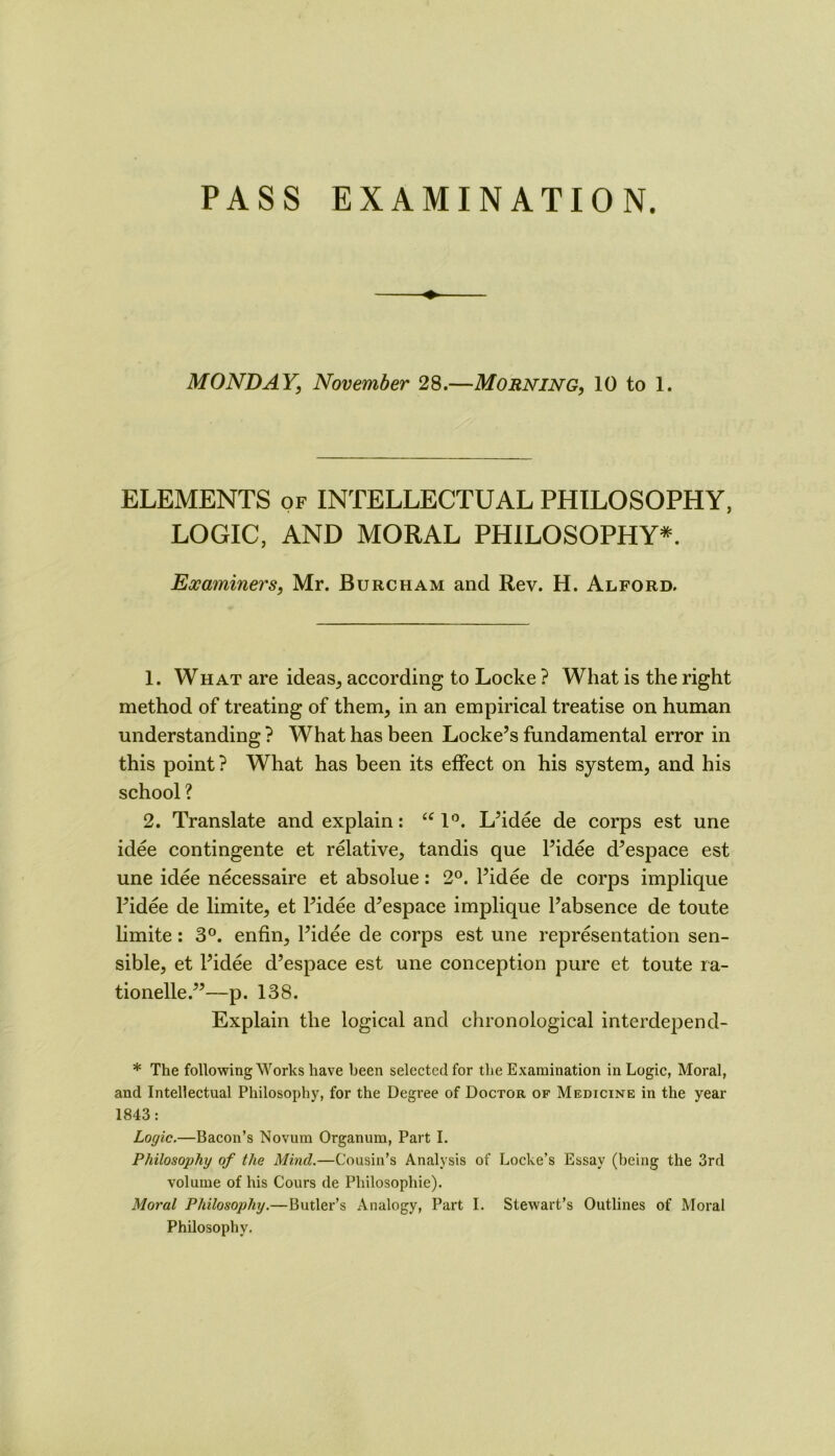 PASS EXAMINATION. MONDAY, November 28.—Morning, 10 to 1. ELEMENTS of INTELLECTUAL PHILOSOPHY, LOGIC, AND MORAL PHILOSOPHY^. Examiners, Mr. Burcham and Rev. H. Alford. 1. What are ideas, according to Locke ? What is the right method of treating of them, in an empirical treatise on human understanding ? What has been Locke’s fundamental error in this point? What has been its effect on his system, and his school ? 2. Translate and explain: ‘M'k L’idee de corps est une idee contingente et relative, tandis que I’idee d’espace est une idee necessaire et absolue: 2°. I’idee de corps implique I’idee de limite, et I’idee d’espace implique I’absence de toute limite: 3®. enfin, I’idee de corps est une representation sen- sible, et I’idee d’espace est une conception pure et toute ra- tionelle.”—p. 138. Explain the logical and chronological interdepend- * The following Works have been selected for the Examination in Logic, Moral, and Intellectual Philosophy, for the Degree of Doctor of Medicine in the year 1843: Logic.—Bacon’s Novum Organum, Part I. Philosophy of the Mind.—Cousin’s Analysis of Locke’s Essay (being the 3rd volume of his Cours de Philosophie). Moral Philosophy.—Butler’s Analogy, Part I. Stewart’s Outlines of Moral Philosophy,