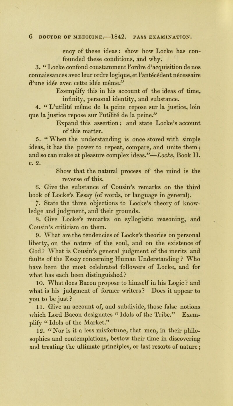 ency of these ideas: show how Locke has con- founded these conditions, and why. 3. “ Locke confond constamment Pordre d^acquisition de nos connaissances avec leur ordre logique,et Pantecedent necessaire d^une idee avec cette idee meme.^^ Exemplify this in his account of the ideas of time, infinity, personal identity, and substance. 4. L^utilite meme de la peine repose sur la justice, loin que la justice repose sur Putilite de la peine.^^ Expand this assertion; and state Lockers account of this matter. 5. When the understanding is once stored with simple ideas, it has the power to repeat, compare, and unite them; and so can make at pleasure complex ideas.^^—Locke, Book II. c. 2. Show that the natural process of the mind is the reverse of this. 6. Give the substance of Cousin’s remarks on the third book of Locke’s Essay (of words, or language in general). 7. State the three objections to Locke’s theory of know- ledge and judgment, and their grounds. 8. Give Locke’s remarks on syllogistic reasoning, and Cousin’s criticism on them. 9. What are the tendencies of Locke’s theories on personal liberty, on the nature of the soul, and on the existence of God? What is Cousin’s general judgment of the merits and faults of the Essay concerning Human Understanding? Who have been the most celebrated followers of Locke, and for what has each been distinguished ? 10. What does Bacon propose to himself in his Logic ? and what is his judgment of former writers? Does it appear to you to be just ? 11. Give an account of, and subdivide, those false notions \rhich Lord Bacon designates Idols of the Tribe.” Exem- pUfy Idols of the Market.” 12. Nor is it a less misfortune, that men, in their philo- sophies and contemplations, bestow their time in discovering and treating the ultimate principles, or last resorts of nature;