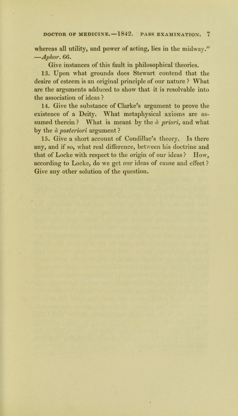 whereas all utility, and power of acting, lies in the midway.^’ —Aphor, 66. Give instances of this fault in philosophical theories. 13. Upon what grounds does Stew^art contend that the desire of esteem is an original principle of our nature ? What are the arguments adduced to show that it is resolvable into the association of ideas ? 14. Give the substance of Clarke’s argument to prove the existence of a Deity. What metaphysical axioms are as- sumed therein ? What is meant by the a priori, and what by the a posteriori argument ? 15. Give a short account of Condillac’s theory. Is there any, and if so, what real difference, between his doctrine and that of Locke with respect to the origin of our ideas ? How, according to Locke, do we get our ideas of cause and effect ? Give any other solution of the question.