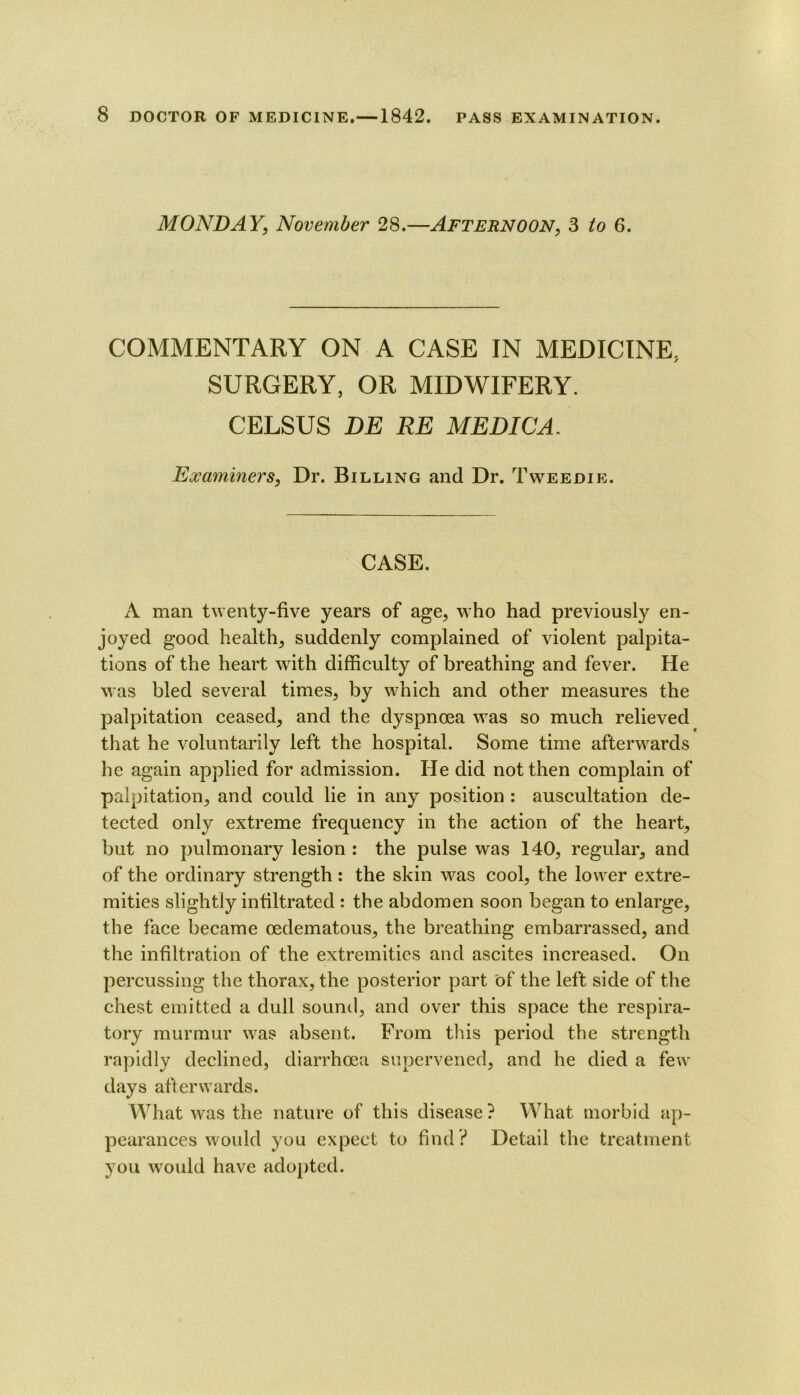 MONDAY, November 28.—Afternoon, 3 to 6. COMMENTARY ON A CASE IN MEDICINE, SURGERY, OR MIDWIFERY. CELSUS BE RE ME DIG A. Examiners, Dr. Billing and Dr. Tweedie. CASE. A man twenty-five years of age, who had previously en- joyed good health, suddenly complained of violent palpita- tions of the heart with difficulty of breathing and fever. He was bled several times, by which and other measures the palpitation ceased, and the dyspnoea was so much relieved that he voluntarily left the hospital. Some time afterwards he again applied for admission. He did not then complain of palpitation, and could lie in any position : auscultation de- tected only extreme frequency in the action of the heart, but no pulmonary lesion : the pulse was 140, regular, and of the ordinary strength: the skin was cool, the lower extre- mities slightly infiltrated : the abdomen soon began to enlarge, the face became oedematous, the breathing embarrassed, and the infiltration of the extremities and ascites increased. On percussing the thorax, the posterior part 'of the left side of the chest emitted a dull sound, and over this space the respira- tory murmur w^as absent. From this period the strength rapidly declined, diarrhoea supervened, and he died a few days afterwards. What was the nature of this disease ? What morbid ap- pearances would you expect to find? Detail the treatment you would have ado[)ted.