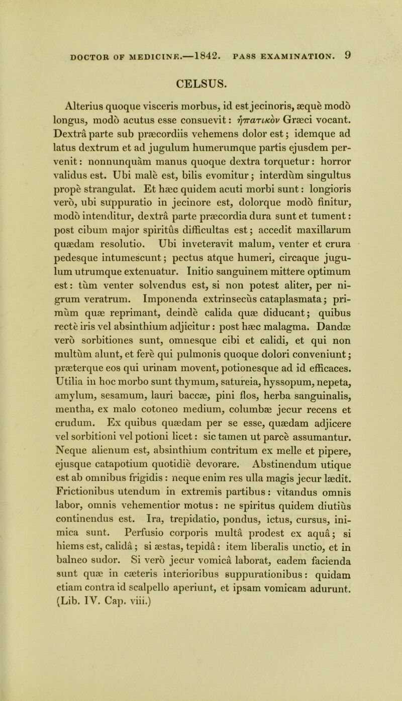 CELSUS. Alterius quoque visceris morbus, id est jecinoris, aeque modb longus, modo acutus esse consuevit: ‘^'rrariKov Graeci vocant. Dextra parte sub praecordiis vehemens dolor est; idemque ad latus dextrum et ad jugulum humerumque partis ejusdem per- venit: nonnunquam manus quoque dextra torquetur: horror validus est. Ubi male est, bills evomitur; interdum singultus prope strangulat. Et haec quidem acuti morbi sunt: longioris verb, ubi suppuratio in jecinore est, dolorque modb finitur, modb intenditur, dextra parte praecordia dura sunt et tument: post cibum major spiritus difficultas est; accedit maxillarum quaedam resolutio. Ubi inveteravit malum, venter et crura pedesque intumescunt; pectus atque humeri, circaque jugu- lum utrumque extenuatur. Initio sanguinem mittere optimum est: turn venter solvendus est, si non potest aliter, per ni- grum veratrum. Imponenda extrinsecus cataplasmata; pri- mum quae reprimant, delude calida quae diducant; quibus recte iris vel absinthium adjicitur: post haec malagma. Dandoe verb sorbitiones sunt, omnesque cibi et calidi, et qui non multum alunt, et fere qui pulmonis quoque dolori conveniunt; praeterque eos qui urinam movent, potionesque ad id efficaces. Utilia in hoc morbo sunt thy mum, satureia, hyssopum, nepeta, amylum, sesamum, lauri baccae, pini flos, herba sanguinalis, mentha, ex malo cotoneo medium, columbae jecur recens et crudum. Ex quibus quaedam per se esse, quaedam adjicere vel sorbitioni vel potioni licet: sic tamen ut parce assumantur. Neque alienum est, absinthium contritum ex melle et pipere, ejusque catapotium quotidie devorare. Abstinendum utique est ab omnibus frigidis : neque enim res ulla magis jecur laedit. Frictionibus utendum in extremis partibus: vitandus omnis labor, omnis vehementior motus: ne spiritus quidem diutius continendus est. Ira, trepidatio, pondus, ictus, cursus, ini- mica sunt. Perfusio corporis multa prodest ex aqua; si hiems est, calida; si aestas, tepida: item liberalis unctio, et in balneo sudor. Si verb jecur vomica laborat, eadem facienda sunt quae in caeteris interioribus suppurationibus: quidam etiam contra id scalpello aperiunt, et ipsam vomicam adurunt. (Lib. IV. Cap. viii.)