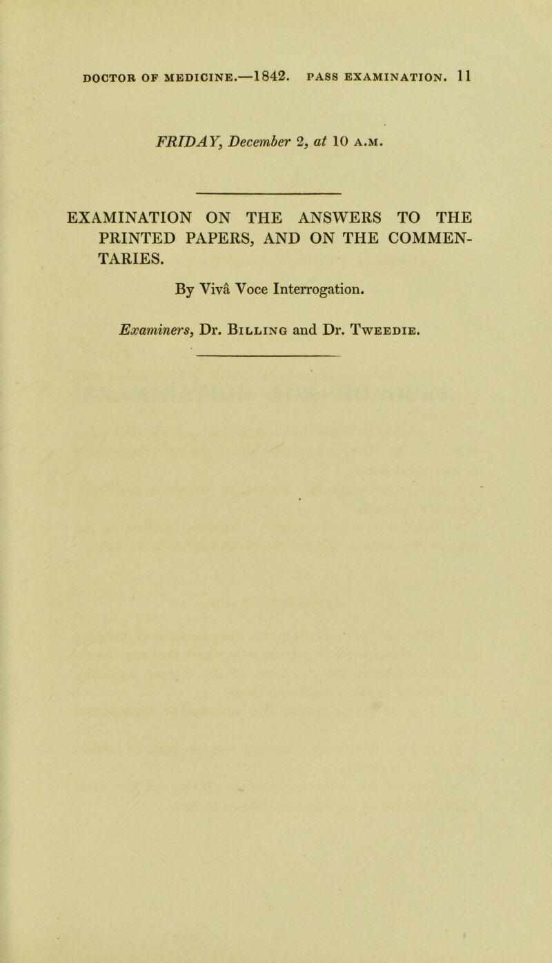 FRIDAY, December 2, at 10 a.m. EXAMINATION ON THE ANSWERS TO THE PRINTED PAPERS, AND ON THE COMMEN- TARIES. By Viva Voce Interrogation. Examiners, Dr. Billing and Dr. Tw^eedie.