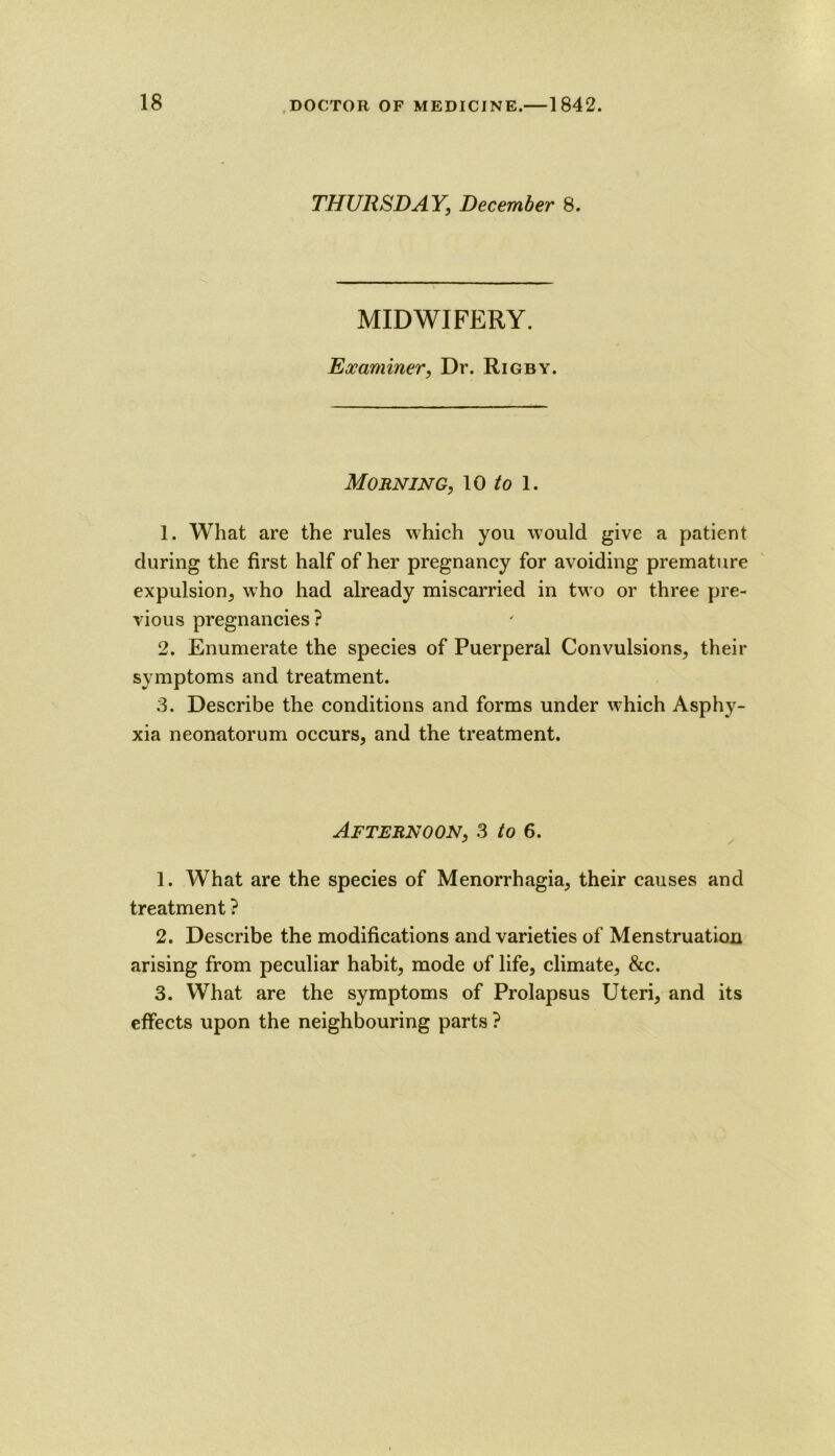 THURSDAY, December 8. MIDWIFERY. Examiner, Dr. Rigby. Morning, lo /o l. 1. What are the rules which you would give a patient during the first half of her pregnancy for avoiding premature expulsion^ who had already miscarried in two or three pre- vious pregnancies? 2. Enumerate the species of Puerperal Convulsions, their symptoms and treatment. 3. Describe the conditions and forms under which Asphy- xia neonatorum occurs, and the treatment. Afternoon, s to 6. 1. What are the species of Menorrhagia, their causes and treatment ? 2. Describe the modifications and varieties of Menstruation arising from peculiar habit, mode of life, climate, &c. 3. What are the symptoms of Prolapsus Uteri, and its effects upon the neighbouring parts ?